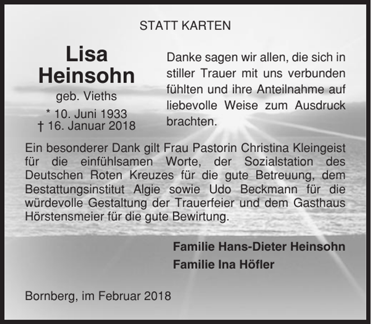 <p>STATT KARTEN</p><p>Lisa<br />Heinsohn<br />geb. Vieths<br />* 10. Juni 1933<br />† 16. Januar 2018</p><p>Danke sagen wir allen, die sich in<br />stiller Trauer mit uns verbunden<br />fühlten und ihre Anteilnahme auf<br />liebevolle Weise zum Ausdruck<br />brachten.</p><p>Ein besonderer Dank gilt Frau Pastorin Christina Kleingeist<br />für die einfühlsamen Worte, der Sozialstation des<br />Deutschen Roten Kreuzes für die gute Betreuung, dem<br />Bestattungsinstitut Algie sowie Udo Beckmann für die<br />würdevolle Gestaltung der Trauerfeier und dem Gasthaus<br />Hörstensmeier für die gute Bewirtung.<br />Familie Hans-Dieter Heinsohn<br />Familie Ina Höfler<br />Bornberg, im Februar 2018</p>