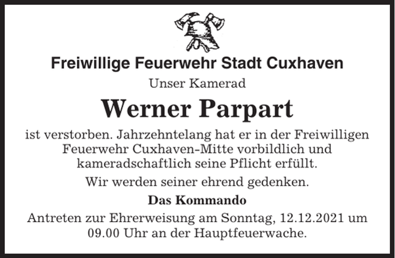 <p>Freiwillige Feuerwehr Stadt Cuxhaven<br />Unser Kamerad</p><p>Werner Parpart<br />ist verstorben. Jahrzehntelang hat er in der Freiwilligen<br />Feuerwehr Cuxhaven-Mitte vorbildlich und<br />kameradschaftlich seine Pflicht erfüllt.<br />Wir werden seiner ehrend gedenken.<br />Das Kommando<br />Antreten zur Ehrerweisung am Sonntag, 12.12.2021 um<br />09.00 Uhr an der Hauptfeuerwache.</p>