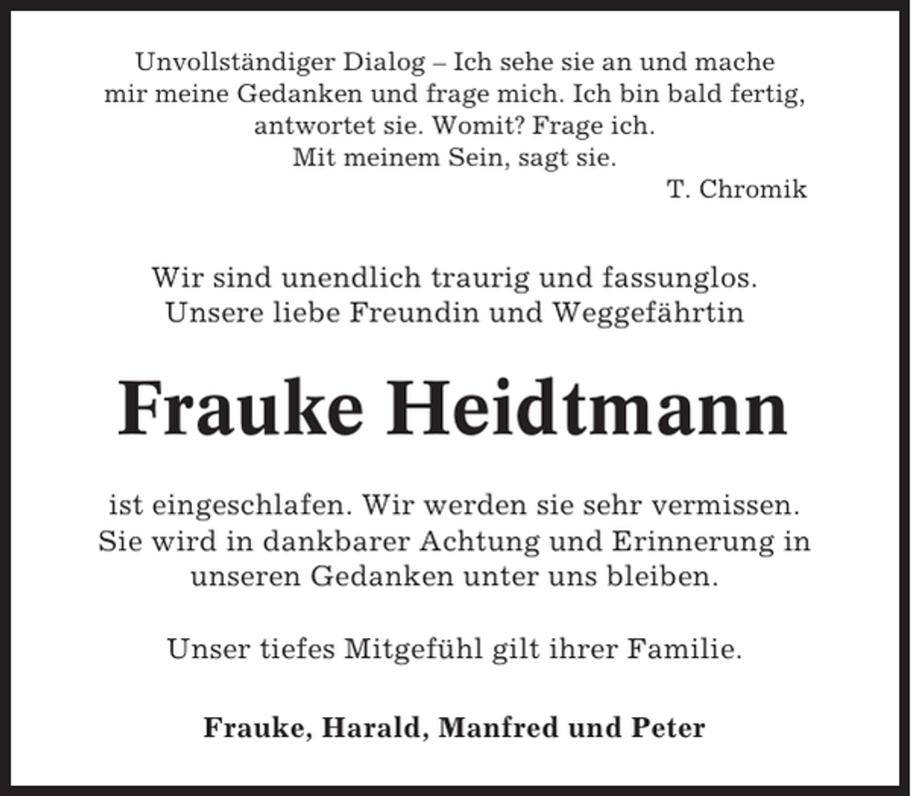 <p>Unvollständiger Dialog – Ich sehe sie an und mache<br />mir meine Gedanken und frage mich. Ich bin bald fertig,<br />antwortet sie. Womit? Frage ich.<br />Mit meinem Sein, sagt sie.<br />T. Chromik</p><p>Wir sind unendlich traurig und fassunglos.<br />Unsere liebe Freundin und Weggefährtin</p><p>Frauke Heidtmann<br />ist eingeschlafen. Wir werden sie sehr vermissen.<br />Sie wird in dankbarer Achtung und Erinnerung in<br />unseren Gedanken unter uns bleiben.<br />Unser tiefes Mitgefühl gilt ihrer Familie.<br />Frauke, Harald, Manfred und Peter</p>