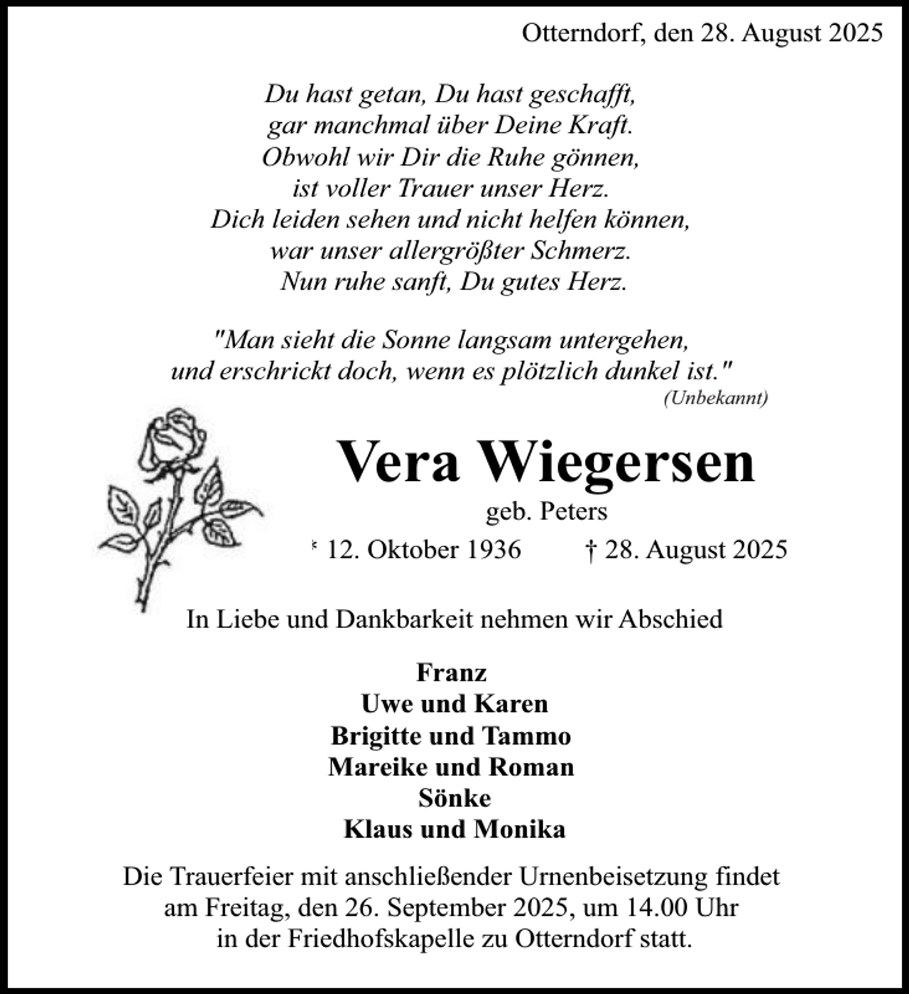 <p>Otterndorf, den 28. August 2025<br />Du hast getan, Du hast geschafft,<br />gar manchmal über Deine Kraft.<br />Obwohl wir Dir die Ruhe gönnen,<br />ist voller Trauer unser Herz.<br />Dich leiden sehen und nicht helfen können,<br />war unser allergrößter Schmerz.<br />Nun ruhe sanft, Du gutes Herz.<br />"Man sieht die Sonne langsam untergehen,<br />und erschrickt doch, wenn es plötzlich dunkel ist."</p><p>(Unbekannt)</p><p>Vera Wiegersen</p><p>geb. Peters<br />* 12. Oktober 1936<br />† 28. August 2025<br />In Liebe und Dankbarkeit nehmen wir Abschied<br />Franz<br />Uwe und Karen<br />Brigitte und Tammo<br />Mareike und Roman<br />Sönke<br />Klaus und Monika<br />Die Trauerfeier mit anschließender Urnenbeisetzung findet<br />am Freitag, den 26. September 2025, um 14.00 Uhr<br />in der Friedhofskapelle zu Otterndorf statt.</p>