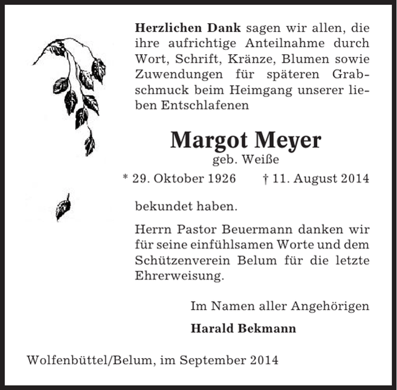 <p>Herzlichen Dank sagen wir allen, die<br />ihre aufrichtige Anteilnahme durch<br />Wort, Schrift, Kränze, Blumen sowie<br />Zuwendungen für späteren Grabschmuck beim Heimgang unserer lieben Entschlafenen</p><p>Margot Meyer<br />geb. Weiße<br />* 29. Oktober 1926<br />† 11. August 2014<br />bekundet haben.<br />Herrn Pastor Beuermann danken wir<br />für seine einfühlsamen Worte und dem<br />Schützenverein Belum für die letzte<br />Ehrerweisung.<br />Im Namen aller Angehörigen<br />Harald Bekmann<br />Wolfenbüttel/Belum, im September 2014</p>
