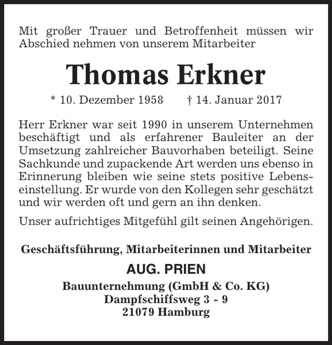 <p>Mit großer Trauer und Betroffenheit müssen wir<br />Abschied nehmen von unserem Mitarbeiter</p><p>Thomas Erkner<br />* 10. Dezember 1958</p><p>† 14. Januar 2017</p><p>Herr Erkner war seit 1990 in unserem Unternehmen<br />beschäftigt und als erfahrener Bauleiter an der<br />Umsetzung zahlreicher Bauvorhaben beteiligt. Seine<br />Sachkunde und zupackende Art werden uns ebenso in<br />Erinnerung bleiben wie seine stets positive Lebenseinstellung. Er wurde von den Kollegen sehr geschätzt<br />und wir werden oft und gern an ihn denken.<br />Unser aufrichtiges Mitgefühl gilt seinen Angehörigen.<br />Geschäftsführung, Mitarbeiterinnen und Mitarbeiter</p><p>AUG. PRIEN<br />Bauunternehmung (GmbH &amp; Co. KG)<br />Dampfschiffsweg 3 - 9<br />21079 Hamburg</p>