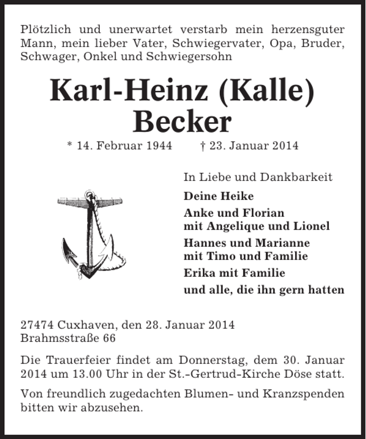 <p>Plötzlich und unerwartet verstarb mein herzensguter<br />Mann, mein lieber Vater, Schwiegervater, Opa, Bruder,<br />Schwager, Onkel und Schwiegersohn</p><p>Karl-Heinz (Kalle)<br />Becker<br />* 14. Februar 1944</p><p>† 23. Januar 2014<br />In Liebe und Dankbarkeit<br />Deine Heike<br />Anke und Florian<br />mit Angelique und Lionel<br />Hannes und Marianne<br />mit Timo und Familie<br />Erika mit Familie<br />und alle, die ihn gern hatten</p><p>27474 Cuxhaven, den 28. Januar 2014<br />Brahmsstraße 66<br />Die Trauerfeier findet am Donnerstag, dem 30. Januar<br />2014 um 13.00 Uhr in der St.-Gertrud-Kirche Döse statt.<br />Von freundlich zugedachten Blumen- und Kranzspenden<br />bitten wir abzusehen.</p>