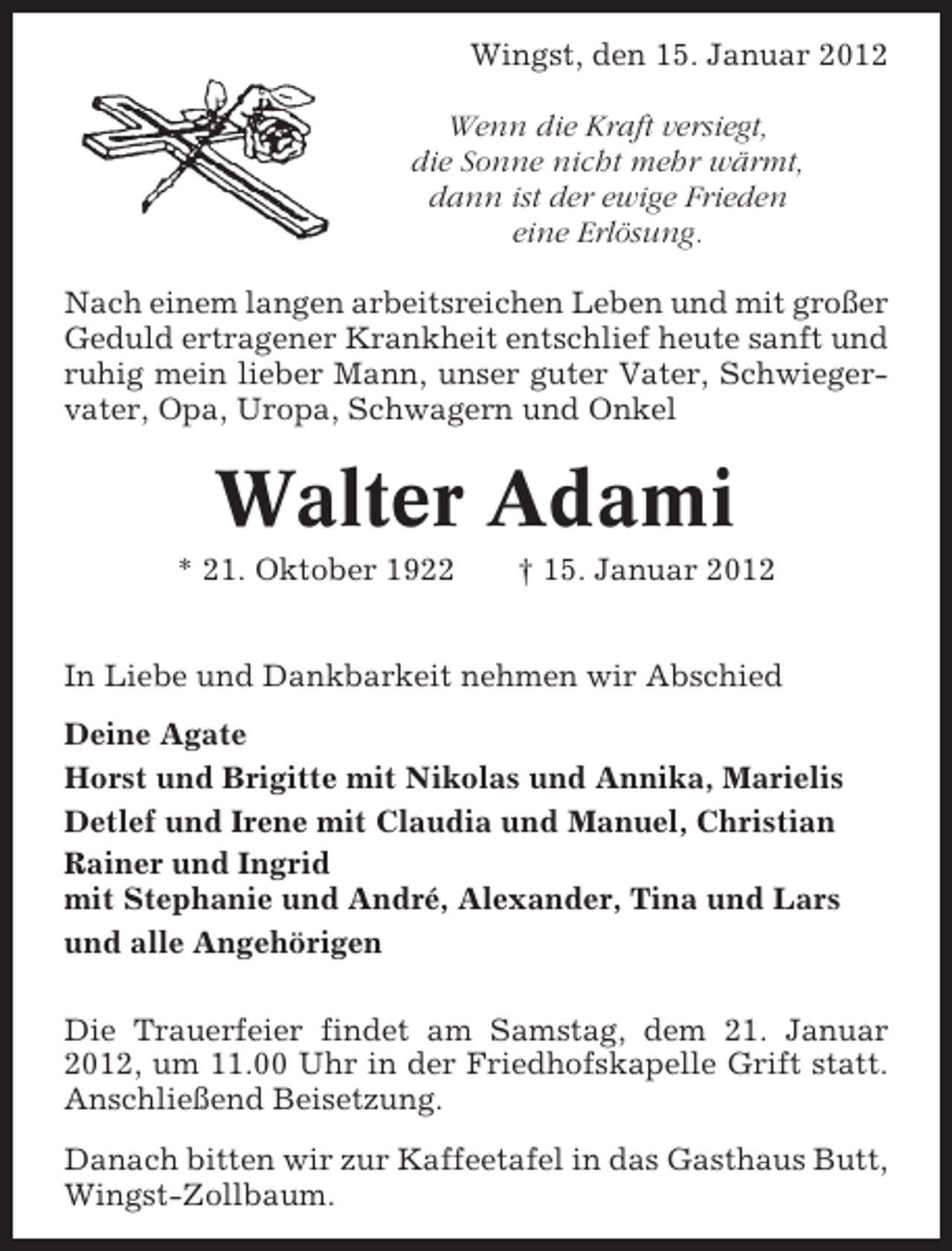<p>Wingst, den 15. Januar 2012<br />Wenn die Kraft versiegt,<br />die Sonne nicht mehr wärmt,<br />dann ist der ewige Frieden<br />eine Erlösung.<br />Nach einem langen arbeitsreichen Leben und mit großer<br />Geduld ertragener Krankheit entschlief heute sanft und<br />ruhig mein lieber Mann, unser guter Vater, Schwiegervater, Opa, Uropa, Schwagern und Onkel</p><p>Walter Adami<br />* 21. Oktober 1922</p><p>† 15. Januar 2012</p><p>In Liebe und Dankbarkeit nehmen wir Abschied<br />Deine Agate<br />Horst und Brigitte mit Nikolas und Annika, Marielis<br />Detlef und Irene mit Claudia und Manuel, Christian<br />Rainer und Ingrid<br />mit Stephanie und André, Alexander, Tina und Lars<br />und alle Angehörigen<br />Die Trauerfeier findet am Samstag, dem 21. Januar<br />2012, um 11.00 Uhr in der Friedhofskapelle Grift statt.<br />Anschließend Beisetzung.<br />Danach bitten wir zur Kaffeetafel in das Gasthaus Butt,<br />Wingst-Zollbaum.</p>