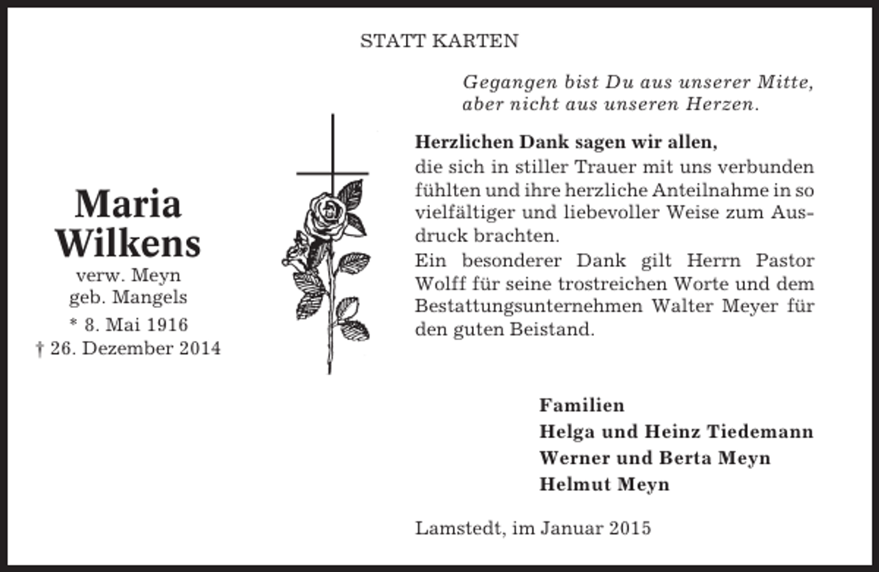 <p>STATT KARTEN</p><p>Gegangen bist Du aus unserer Mitte,<br />aber nicht aus unseren Herzen.</p><p>Maria<br />Wilkens<br />verw. Meyn<br />geb. Mangels<br />* 8. Mai 1916<br />† 26. Dezember 2014</p><p>Herzlichen Dank sagen wir allen,<br />die sich in stiller Trauer mit uns verbunden<br />fühlten und ihre herzliche Anteilnahme in so<br />vielfältiger und liebevoller Weise zum Ausdruck brachten.<br />Ein besonderer Dank gilt Herrn Pastor<br />Wolff für seine trostreichen Worte und dem<br />Bestattungsunternehmen Walter Meyer für<br />den guten Beistand.</p><p>Familien<br />Helga und Heinz Tiedemann<br />Werner und Berta Meyn<br />Helmut Meyn<br />Lamstedt, im Januar 2015</p>