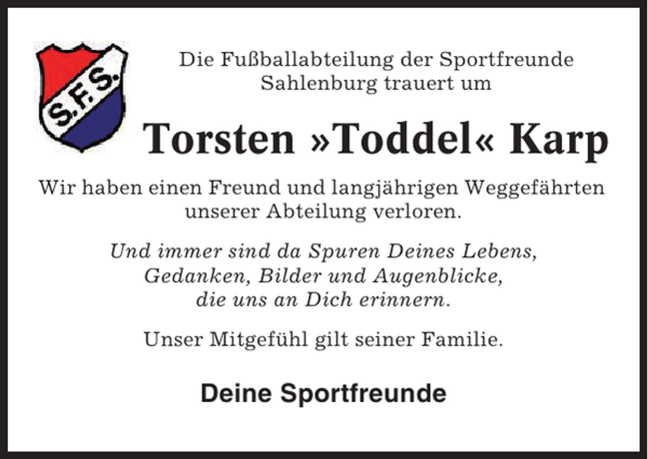 <p>Die Fußballabteilung der Sportfreunde<br />Sahlenburg trauert um</p><p>Torsten »Toddel« Karp<br />Wir haben einen Freund und langjährigen Weggefährten<br />unserer Abteilung verloren.<br />Und immer sind da Spuren Deines Lebens,<br />Gedanken, Bilder und Augenblicke,<br />die uns an Dich erinnern.<br />Unser Mitgefühl gilt seiner Familie.</p><p>Deine Sportfreunde</p>