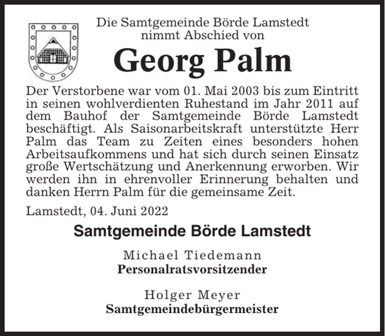 <p>Die Samtgemeinde Börde Lamstedt<br />nimmt Abschied von</p><p>Georg Palm<br />Der Verstorbene war vom 01. Mai 2003 bis zum Eintritt<br />in seinen wohlverdienten Ruhestand im Jahr 2011 auf<br />dem Bauhof der Samtgemeinde Börde Lamstedt<br />beschäftigt. Als Saisonarbeitskraft unterstützte Herr<br />Palm das Team zu Zeiten eines besonders hohen<br />Arbeitsaufkommens und hat sich durch seinen Einsatz<br />große Wertschätzung und Anerkennung erworben. Wir<br />werden ihn in ehrenvoller Erinnerung behalten und<br />danken Herrn Palm für die gemeinsame Zeit.<br />Lamstedt, 04. Juni 2022</p><p>Samtgemeinde Börde Lamstedt<br />Michael Tiedemann<br />Personalratsvorsitzender<br />Holger Meyer<br />Samtgemeindebürgermeister</p>