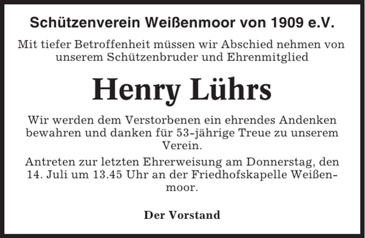 <p>Schützenverein Weißenmoor von 1909 e.V.<br />Mit tiefer Betroffenheit müssen wir Abschied nehmen von<br />unserem Schützenbruder und Ehrenmitglied</p><p>Henry Lührs<br />Wir werden dem Verstorbenen ein ehrendes Andenken<br />bewahren und danken für 53-jährige Treue zu unserem<br />Verein.<br />Antreten zur letzten Ehrerweisung am Donnerstag, den<br />14. Juli um 13.45 Uhr an der Friedhofskapelle Weißenmoor.<br />Der Vorstand</p>
