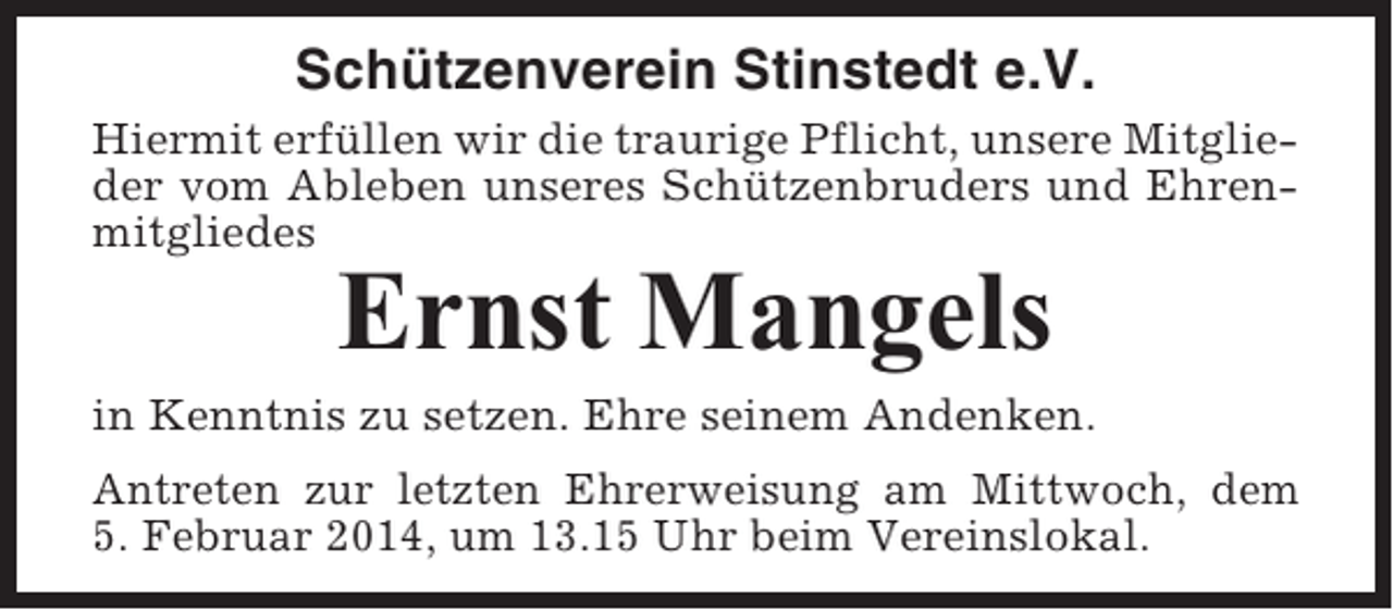 <p>Schützenverein Stinstedt e.V.<br />Hiermit erfüllen wir die traurige Pflicht, unsere Mitglieder vom Ableben unseres Schützenbruders und Ehrenmitgliedes</p><p>Ernst Mangels<br />in Kenntnis zu setzen. Ehre seinem Andenken.<br />Antreten zur letzten Ehrerweisung am Mittwoch, dem<br />5. Februar 2014, um 13.15 Uhr beim Vereinslokal.</p>