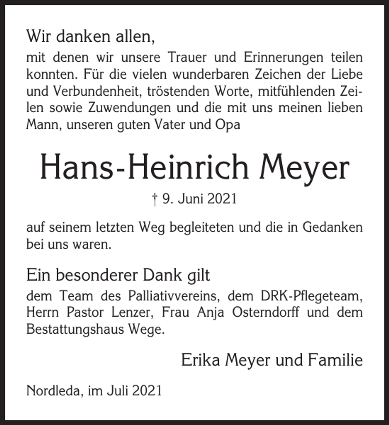 <p>Wir danken allen,<br />mit denen wir unsere Trauer und Erinnerungen teilen<br />konnten. Für die vielen wunderbaren Zeichen der Liebe<br />und Verbundenheit, tröstenden Worte, mitfühlenden Zeilen sowie Zuwendungen und die mit uns meinen lieben<br />Mann, unseren guten Vater und Opa</p><p>Hans-Heinrich Meyer<br />† 9. Juni 2021<br />auf seinem letzten Weg begleiteten und die in Gedanken<br />bei uns waren.</p><p>Ein besonderer Dank gilt<br />dem Team des Palliativvereins, dem DRK-Pflegeteam,<br />Herrn Pastor Lenzer, Frau Anja Osterndorff und dem<br />Bestattungshaus Wege.</p><p>Erika Meyer und Familie<br />Nordleda, im Juli 2021</p>