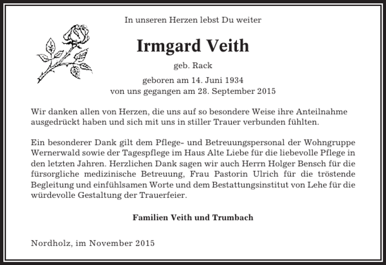 <p>In unseren Herzen lebst Du weiter</p><p>Irmgard Veith<br />geb. Rack<br />geboren am 14. Juni 1934<br />von uns gegangen am 28. September 2015<br />Wir danken allen von Herzen, die uns auf so besondere Weise ihre Anteilnahme<br />ausgedrückt haben und sich mit uns in stiller Trauer verbunden fühlten.<br />Ein besonderer Dank gilt dem Pflege- und Betreuungspersonal der Wohngruppe<br />Wernerwald sowie der Tagespflege im Haus Alte Liebe für die liebevolle Pflege in<br />den letzten Jahren. Herzlichen Dank sagen wir auch Herrn Holger Bensch für die<br />fürsorgliche medizinische Betreuung, Frau Pastorin Ulrich für die tröstende<br />Begleitung und einfühlsamen Worte und dem Bestattungsinstitut von Lehe für die<br />würdevolle Gestaltung der Trauerfeier.<br />Familien Veith und Trumbach</p><p>Nordholz, im November 2015</p>