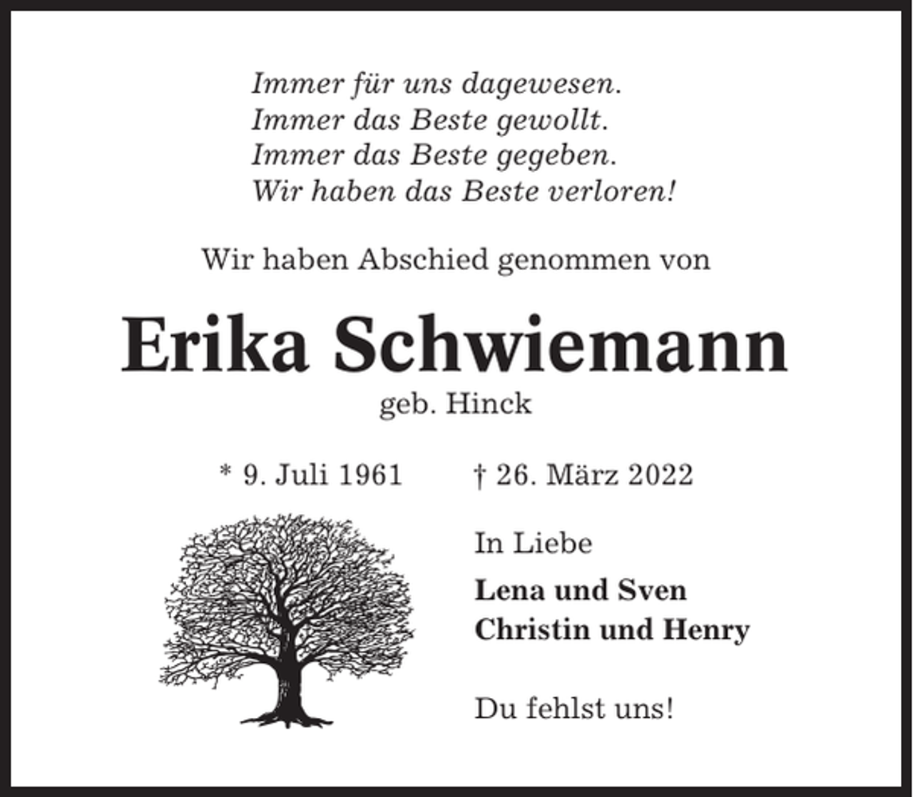 <p>Immer für uns dagewesen.<br />Immer das Beste gewollt.<br />Immer das Beste gegeben.<br />Wir haben das Beste verloren!<br />Wir haben Abschied genommen von</p><p>Erika Schwiemann<br />geb. Hinck<br />* 9. Juli 1961</p><p>† 26. März 2022<br />In Liebe<br />Lena und Sven<br />Christin und Henry<br />Du fehlst uns!</p>
