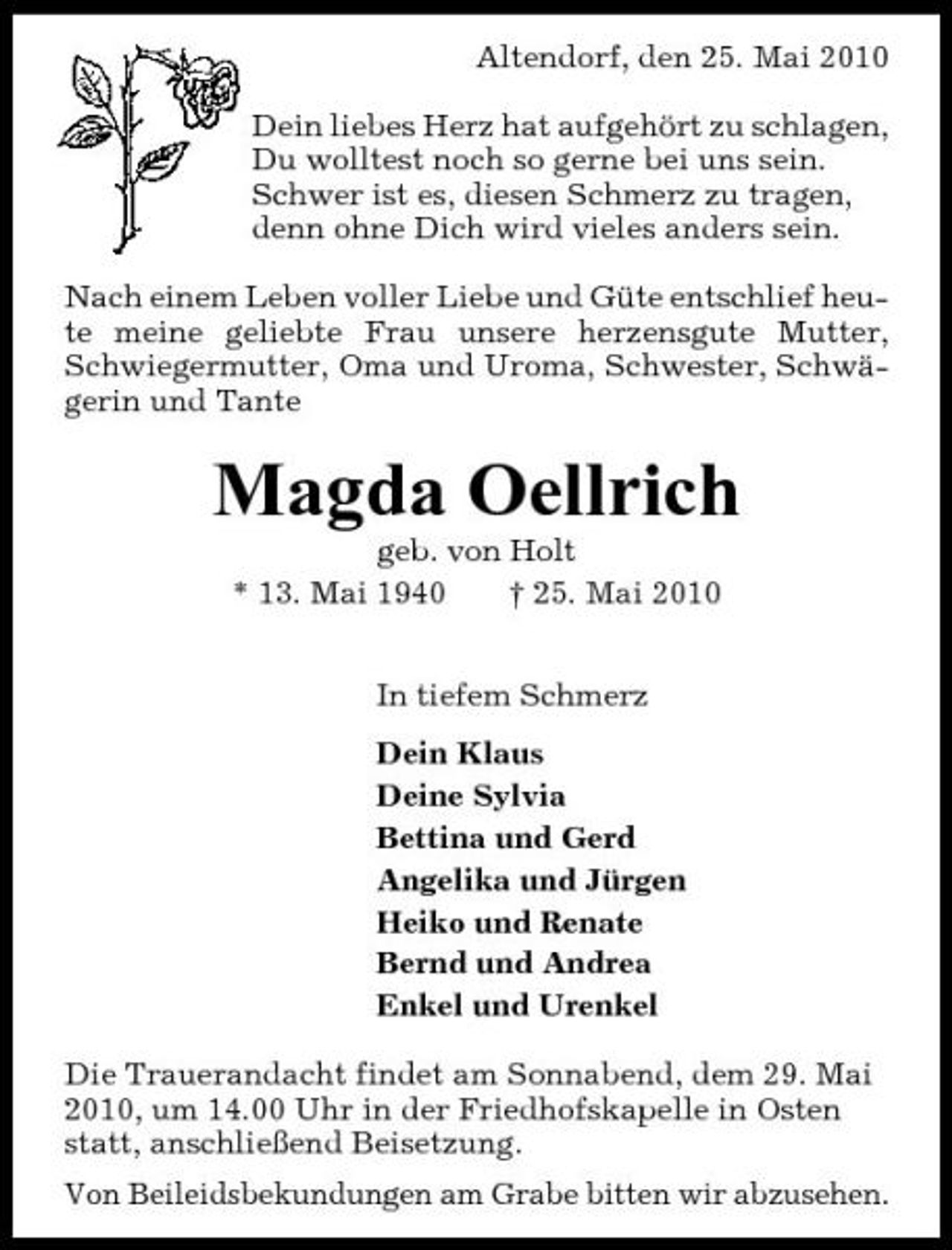 <p>Altendorf, den 25. Mai 2010 Dein liebes Herz hat aufgehört zu schlagen, Du wolltest noch so gerne bei uns sein. Schwer ist es, diesen Schmerz zu tragen, denn ohne Dich wird vieles anders sein. Nach einem Leben voller Liebe und Güte entschlief heute meine geliebte Frau unsere herzensgute Mutter, Schwiegermutter, Oma und Uroma, Schwester, Schwägerin und Tante</p><p>Magda Oellrich<br />geb. von Holt * 13. Mai 1940 † 25. Mai 2010 In tiefem Schmerz Dein Klaus Deine Sylvia Bettina und Gerd Angelika und Jürgen Heiko und Renate Bernd und Andrea Enkel und Urenkel Die Trauerandacht findet am Sonnabend, dem 29. Mai 2010, um 14.00 Uhr in der Friedhofskapelle in Osten statt, anschließend Beisetzung. Von Beileidsbekundungen am Grabe bitten wir abzusehen.</p>
