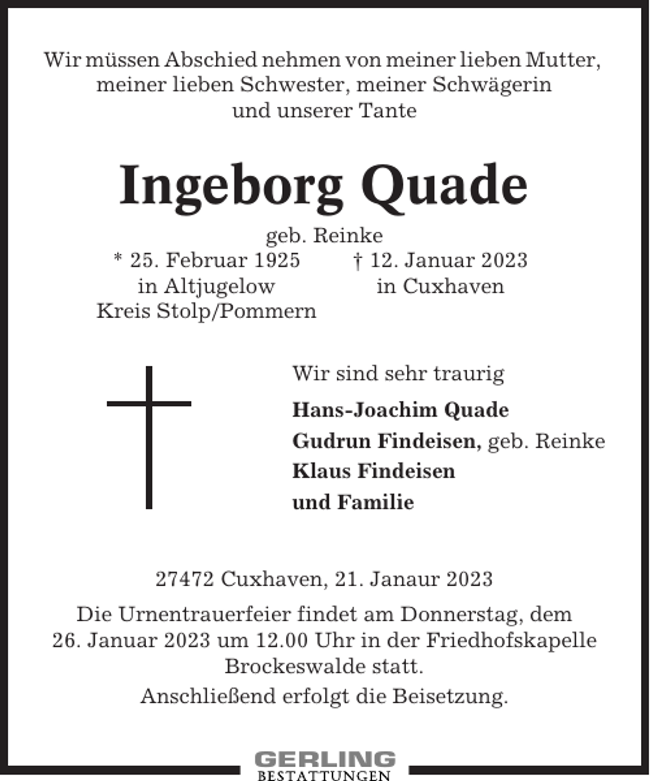 <p>Wir müssen Abschied nehmen von meiner lieben Mutter,<br />meiner lieben Schwester, meiner Schwägerin<br />und unserer Tante</p><p>Ingeborg Quade<br />geb. Reinke<br />* 25. Februar 1925<br />† 12. Januar 2023<br />in Altjugelow<br />in Cuxhaven<br />Kreis Stolp/Pommern<br />Wir sind sehr traurig<br />Hans-Joachim Quade<br />Gudrun Findeisen, geb. Reinke<br />Klaus Findeisen<br />und Familie</p><p>27472 Cuxhaven, 21. Janaur 2023<br />Die Urnentrauerfeier findet am Donnerstag, dem<br />26. Januar 2023 um 12.00 Uhr in der Friedhofskapelle<br />Brockeswalde statt.<br />Anschließend erfolgt die Beisetzung.</p>