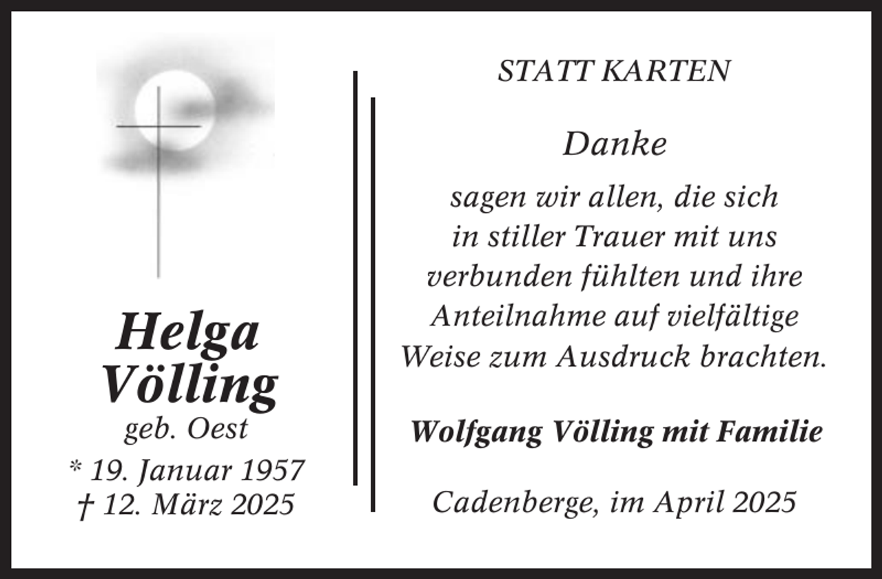 <p>STATT KARTEN</p><p>Danke</p><p>Helga<br />Völling<br />geb. Oest<br />* 19. Januar 1957<br />† 12. März 2025</p><p>sagen wir allen, die sich<br />in stiller Trauer mit uns<br />verbunden fühlten und ihre<br />Anteilnahme auf vielfältige<br />Weise zum Ausdruck brachten.<br />Wolfgang Völling mit Familie<br />Cadenberge, im April 2025</p>