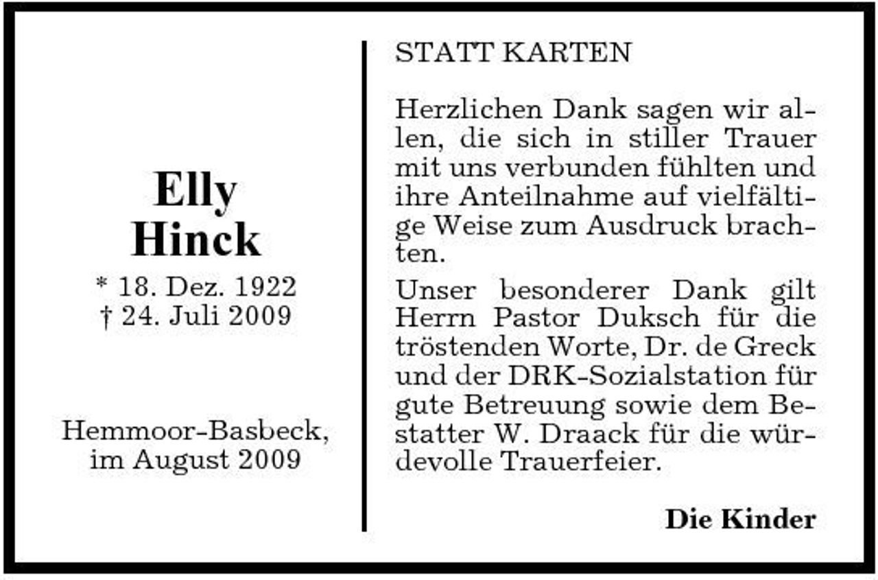 <p>STATT KARTEN Herzlichen Dank sagen wir allen, die sich in stiller Trauer mit uns verbunden fühlten und ihre Anteilnahme auf vielfältige Weise zum Ausdruck brachten. Unser besonderer Dank gilt Herrn Pastor Duksch für die tröstenden Worte, Dr. de Greck und der DRK-Sozialstation für gute Betreuung sowie dem Bestatter W. Draack für die würdevolle Trauerfeier. Die Kinder</p><p>Elly Hinck<br />* 18. Dez. 1922 † 24. Juli 2009</p><p>Hemmoor-Basbeck, im August 2009</p>