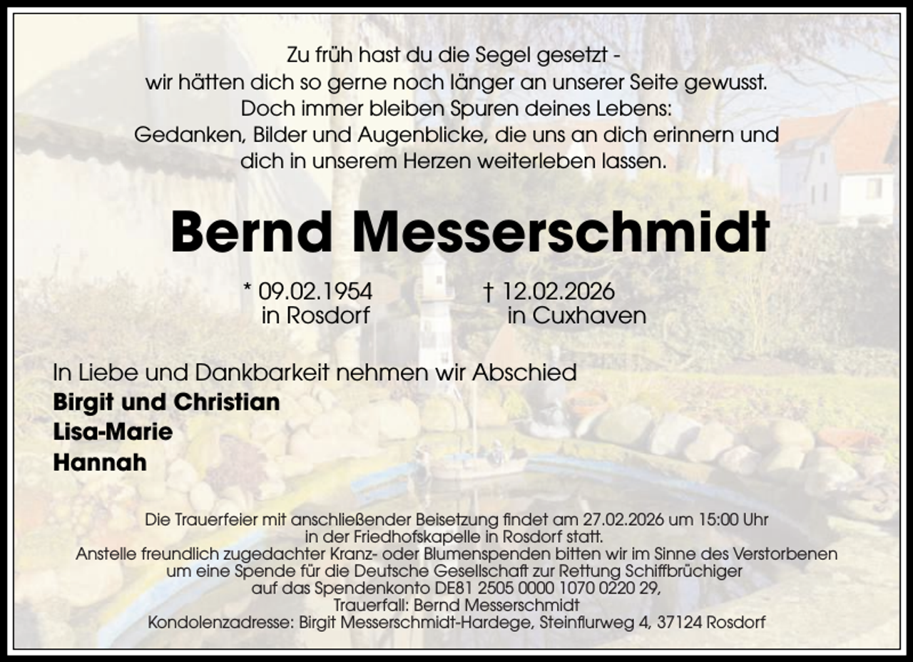 <p>Zu früh hast du die Segel gesetzt wir hätten dich so gerne noch länger an unserer Seite gewusst.<br />Doch immer bleiben Spuren deines Lebens:<br />Gedanken, Bilder und Augenblicke, die uns an dich erinnern und<br />dich in unserem Herzen weiterleben lassen.</p><p>Bernd Messerschmidt<br />* 09.02.1954<br />in Rosdorf</p><p>† 12.02.2026<br />in Cuxhaven</p><p>In Liebe und Dankbarkeit nehmen wir Abschied<br />Birgit und Christian<br />Lisa-Marie<br />Hannah<br />Die Trauerfeier mit anschließender Beisetzung findet am 27.02.2026 um 15:00 Uhr<br />in der Friedhofskapelle in Rosdorf statt.<br />Anstelle freundlich zugedachter Kranz- oder Blumenspenden bitten wir im Sinne des Verstorbenen<br />um eine Spende für die Deutsche Gesellschaft zur Rettung Schiffbrüchiger<br />auf das Spendenkonto DE81 2505 0000 107220 29,<br />Trauerfall: Bernd Messerschmidt<br />Kondolenzadresse: Birgit Messerschmidt-Hardege, Steinflurweg 4, 37124 Rosdorf</p>
