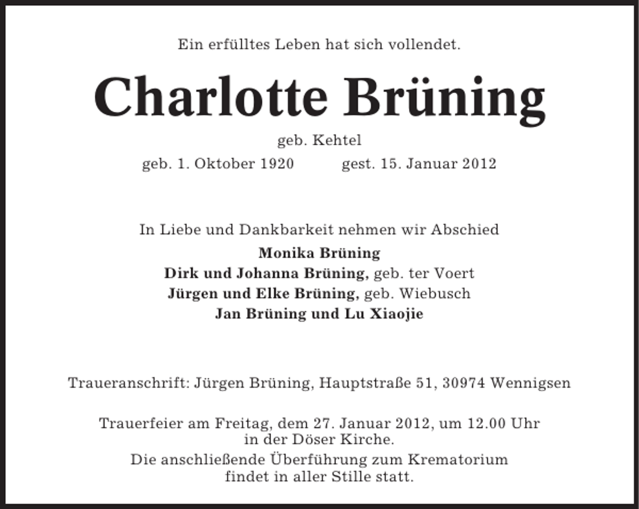 <p>Ein erfülltes Leben hat sich vollendet.</p><p>Charlotte Brüning<br />geb. Kehtel<br />geb. 1. Oktober 1920</p><p>gest. 15. Januar 2012</p><p>In Liebe und Dankbarkeit nehmen wir Abschied<br />Monika Brüning<br />Dirk und Johanna Brüning, geb. ter Voert<br />Jürgen und Elke Brüning, geb. Wiebusch<br />Jan Brüning und Lu Xiaojie</p><p>Traueranschrift: Jürgen Brüning, Hauptstraße 51, 30974 Wennigsen<br />Trauerfeier am Freitag, dem 27. Januar 2012, um 12.00 Uhr<br />in der Döser Kirche.<br />Die anschließende Überführung zum Krematorium<br />findet in aller Stille statt.</p>
