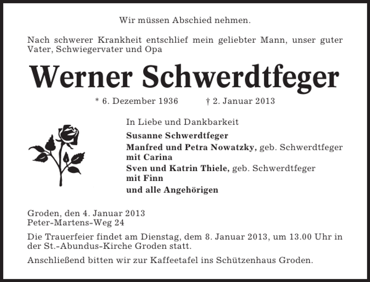 <p>Wir müssen Abschied nehmen.<br />Nach schwerer Krankheit entschlief mein geliebter Mann, unser guter<br />Vater, Schwiegervater und Opa</p><p>Werner Schwerdtfeger<br />* 6. Dezember 1936</p><p>† 2. Januar 2013</p><p>In Liebe und Dankbarkeit<br />Susanne Schwerdtfeger<br />Manfred und Petra Nowatzky, geb. Schwerdtfeger<br />mit Carina<br />Sven und Katrin Thiele, geb. Schwerdtfeger<br />mit Finn<br />und alle Angehörigen<br />Groden, den 4. Januar 2013<br />Peter-Martens-Weg 24<br />Die Trauerfeier findet am Dienstag, dem 8. Januar 2013, um 13.00 Uhr in<br />der St.-Abundus-Kirche Groden statt.<br />Anschließend bitten wir zur Kaffeetafel ins Schützenhaus Groden.</p>