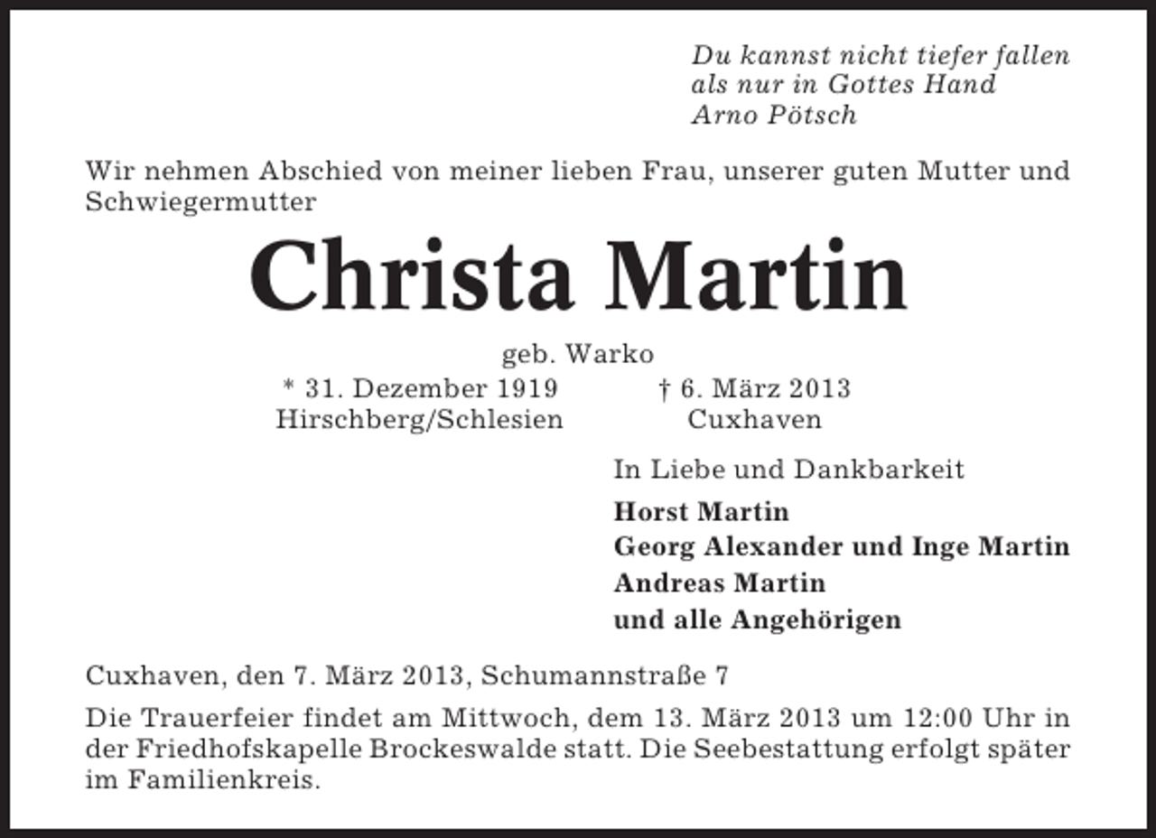 <p>Du kannst nicht tiefer fallen<br />als nur in Gottes Hand<br />Arno Pötsch<br />Wir nehmen Abschied von meiner lieben Frau, unserer guten Mutter und<br />Schwiegermutter</p><p>Christa Martin<br />geb. Warko<br />* 31. Dezember 1919<br />† 6. März 2013<br />Hirschberg/Schlesien<br />Cuxhaven<br />In Liebe und Dankbarkeit<br />Horst Martin<br />Georg Alexander und Inge Martin<br />Andreas Martin<br />und alle Angehörigen<br />Cuxhaven, den 7. März 2013, Schumannstraße 7<br />Die Trauerfeier findet am Mittwoch, dem 13. März 2013 um 12:00 Uhr in<br />der Friedhofskapelle Brockeswalde statt. Die Seebestattung erfolgt später<br />im Familienkreis.</p>