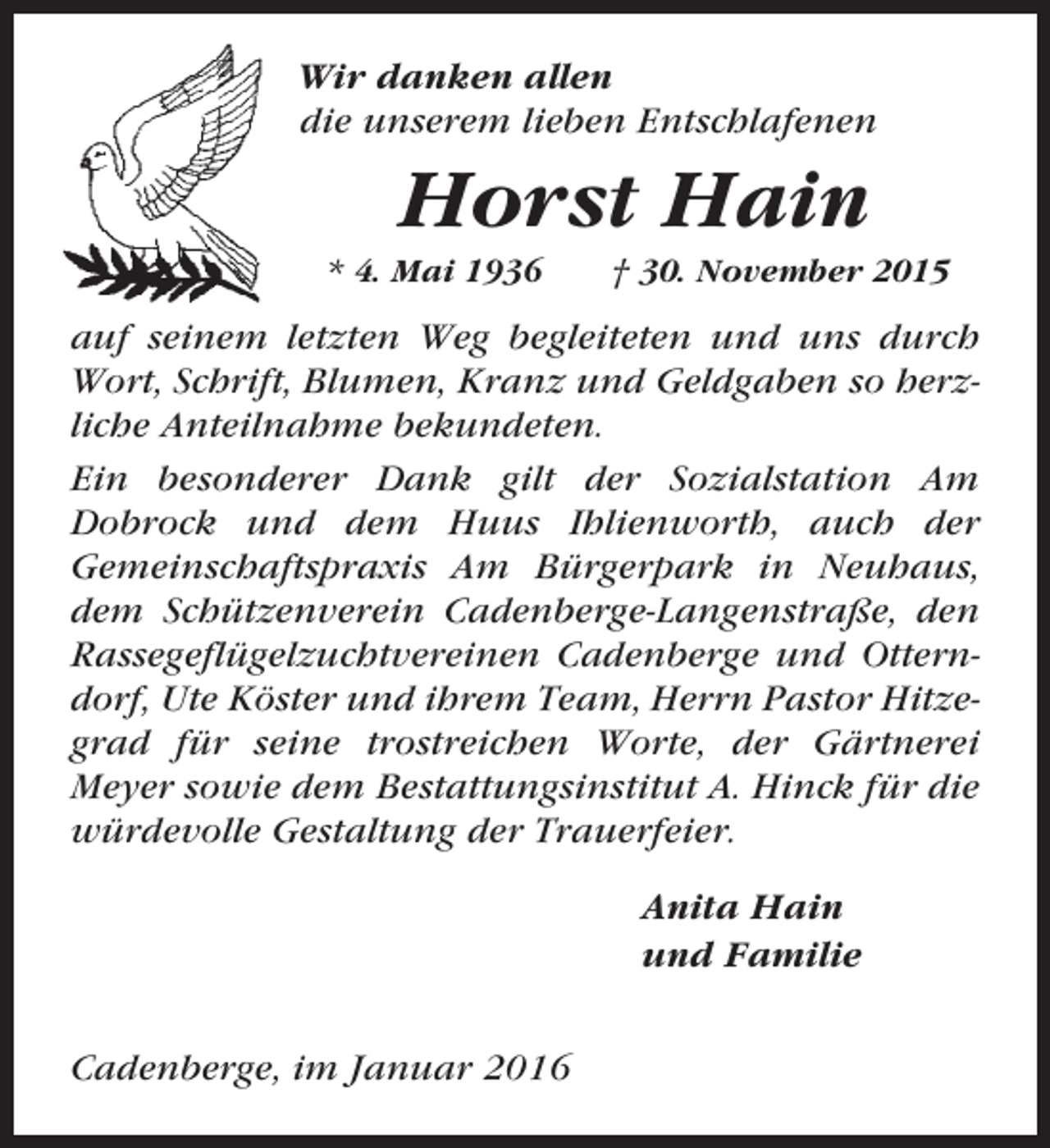 <p>Wir danken allen<br />die unserem lieben Entschlafenen</p><p>Horst Hain<br />* 4. Mai 1936</p><p>† 30. November 2015</p><p>auf seinem letzten Weg begleiteten und uns durch<br />Wort, Schrift, Blumen, Kranz und Geldgaben so herzliche Anteilnahme bekundeten.<br />Ein besonderer Dank gilt der Sozialstation Am<br />Dobrock und dem Huus Ihlienworth, auch der<br />Gemeinschaftspraxis Am Bürgerpark in Neuhaus,<br />dem Schützenverein Cadenberge-Langenstraße, den<br />Rassegeflügelzuchtvereinen Cadenberge und Otterndorf, Ute Köster und ihrem Team, Herrn Pastor Hitzegrad für seine trostreichen Worte, der Gärtnerei<br />Meyer sowie dem Bestattungsinstitut A. Hinck für die<br />würdevolle Gestaltung der Trauerfeier.<br />Anita Hain<br />und Familie<br />Cadenberge, im Januar 2016</p>