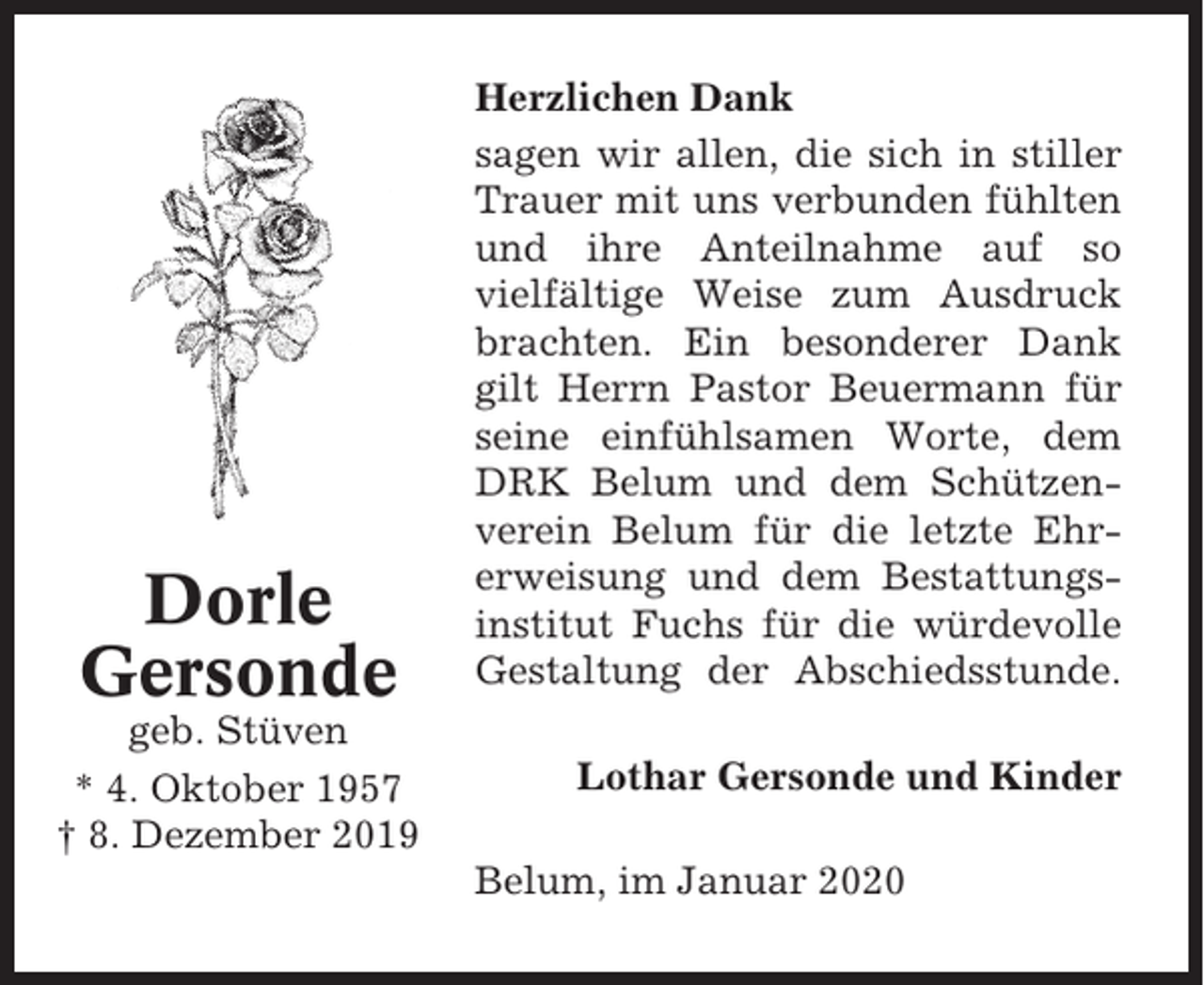 <p>Dorle<br />Gersonde<br />geb. Stüven<br />* 4. Oktober 1957<br />† 8. Dezember 2019</p><p>Herzlichen Dank<br />sagen wir allen, die sich in stiller<br />Trauer mit uns verbunden fühlten<br />und ihre Anteilnahme auf so<br />vielfältige Weise zum Ausdruck<br />brachten. Ein besonderer Dank<br />gilt Herrn Pastor Beuermann für<br />seine einfühlsamen Worte, dem<br />DRK Belum und dem Schützenverein Belum für die letzte Ehrerweisung und dem Bestattungsinstitut Fuchs für die würdevolle<br />Gestaltung der Abschiedsstunde.<br />Lothar Gersonde und Kinder<br />Belum, im Januar 2020</p>