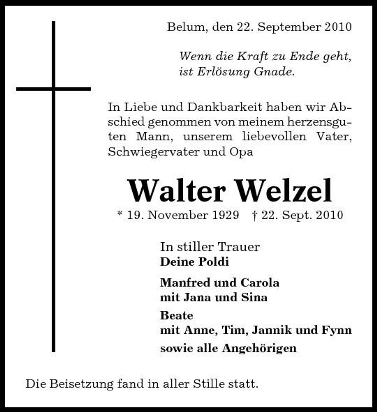 <p>Belum, den 22. September 2010 Wenn die Kraft zu Ende geht, ist Erlösung Gnade. In Liebe und Dankbarkeit haben wir Abschied genommen von meinem herzensguten Mann, unserem liebevollen Vater, Schwiegervater und Opa</p><p>Walter Welzel<br />* 19. November 1929 † 22. Sept. 2010</p><p>In stiller Trauer<br />Deine Poldi Manfred und Carola mit Jana und Sina Beate mit Anne, Tim, Jannik und Fynn sowie alle Angehörigen Die Beisetzung fand in aller Stille statt.</p>
