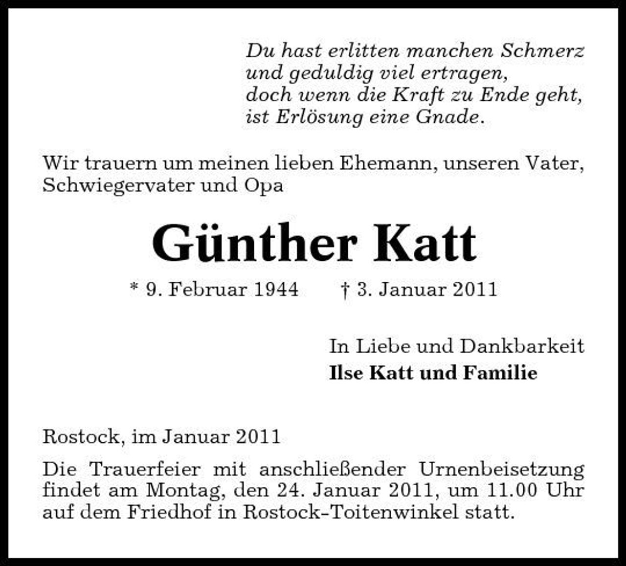 <p>Du hast erlitten manchen Schmerz und geduldig viel ertragen, doch wenn die Kraft zu Ende geht, ist Erlösung eine Gnade. Wir trauern um meinen lieben Ehemann, unseren Vater, Schwiegervater und Opa</p><p>Günther Katt<br />* 9. Februar 1944 † 3. Januar 2011 In Liebe und Dankbarkeit Ilse Katt und Familie Rostock, im Januar 2011 Die Trauerfeier mit anschließender Urnenbeisetzung findet am Montag, den 24. Januar 2011, um 11.00 Uhr auf dem Friedhof in Rostock-Toitenwinkel statt.</p>