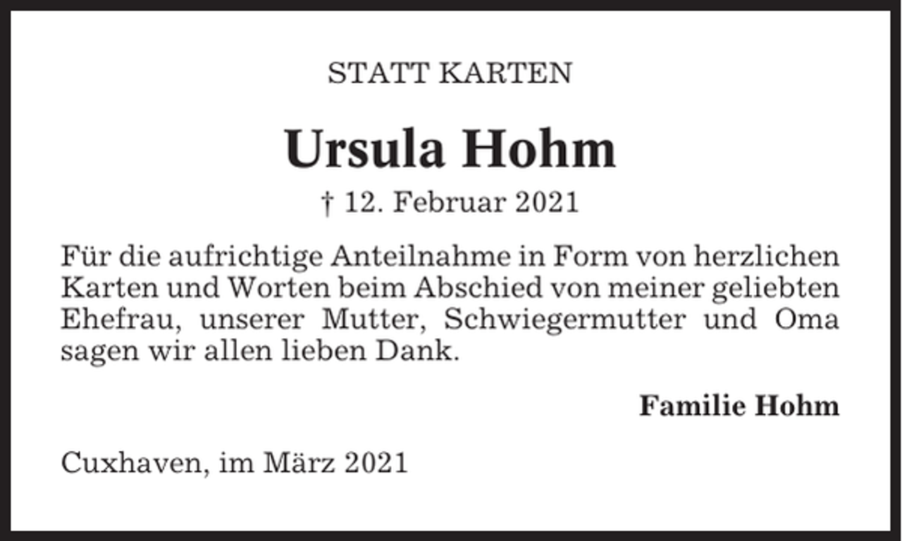<p>STATT KARTEN</p><p>Ursula Hohm<br />† 12. Februar 2021<br />Für die aufrichtige Anteilnahme in Form von herzlichen<br />Karten und Worten beim Abschied von meiner geliebten<br />Ehefrau, unserer Mutter, Schwiegermutter und Oma<br />sagen wir allen lieben Dank.<br />Familie Hohm<br />Cuxhaven, im März 2021</p>