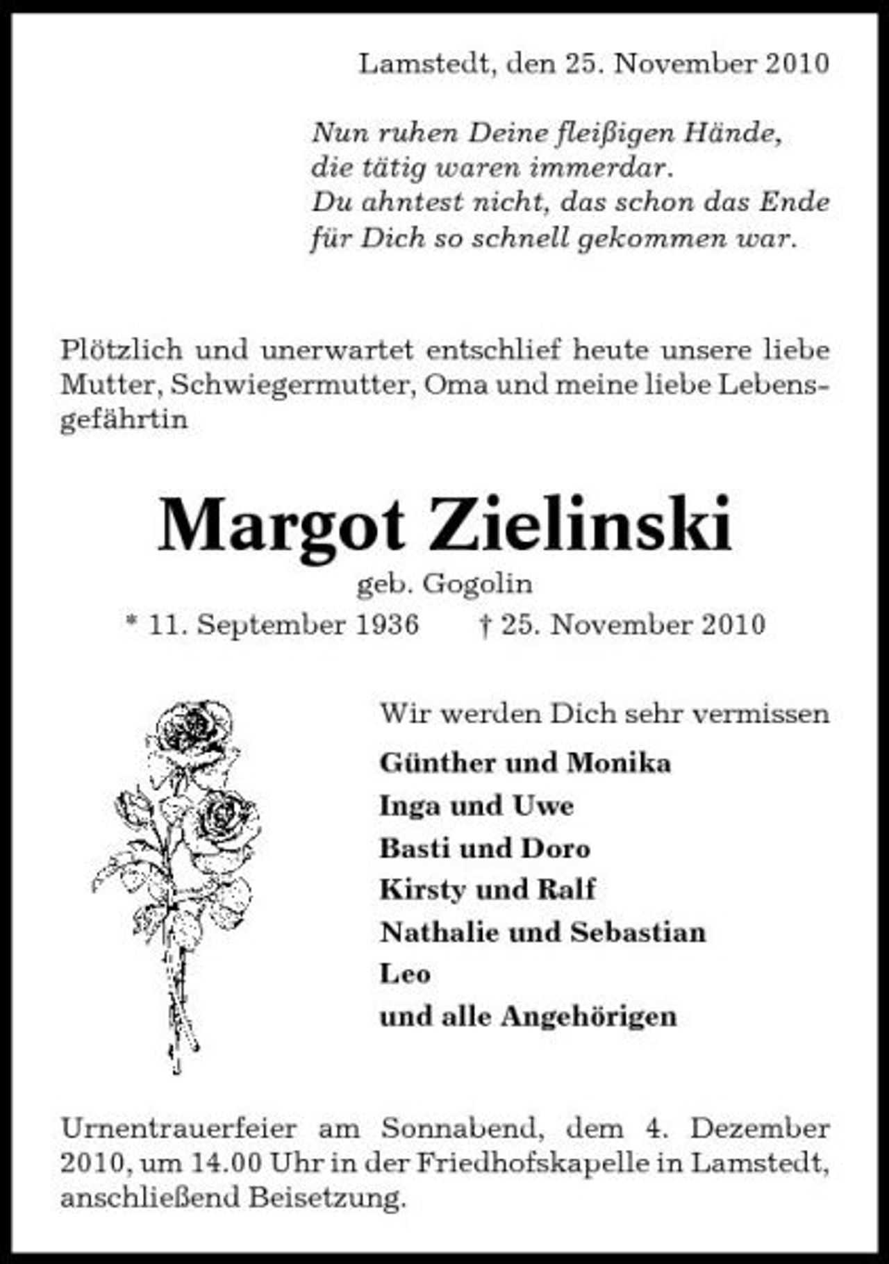 <p>Lamstedt, den 25. November 2010 Nun ruhen Deine fleißigen Hände, die tätig waren immerdar. Du ahntest nicht, das schon das Ende für Dich so schnell gekommen war.</p><p>Plötzlich und unerwartet entschlief heute unsere liebe Mutter, Schwiegermutter, Oma und meine liebe Lebensgefährtin</p><p>Margot Zielinski<br />geb. Gogolin * 11. September 1936 † 25. November 2010 Wir werden Dich sehr vermissen Günther und Monika Inga und Uwe Basti und Doro Kirsty und Ralf Nathalie und Sebastian Leo und alle Angehörigen</p><p>Urnentrauerfeier am Sonnabend, dem 4. Dezember 2010, um 14.00 Uhr in der Friedhofskapelle in Lamstedt, anschließend Beisetzung.</p>