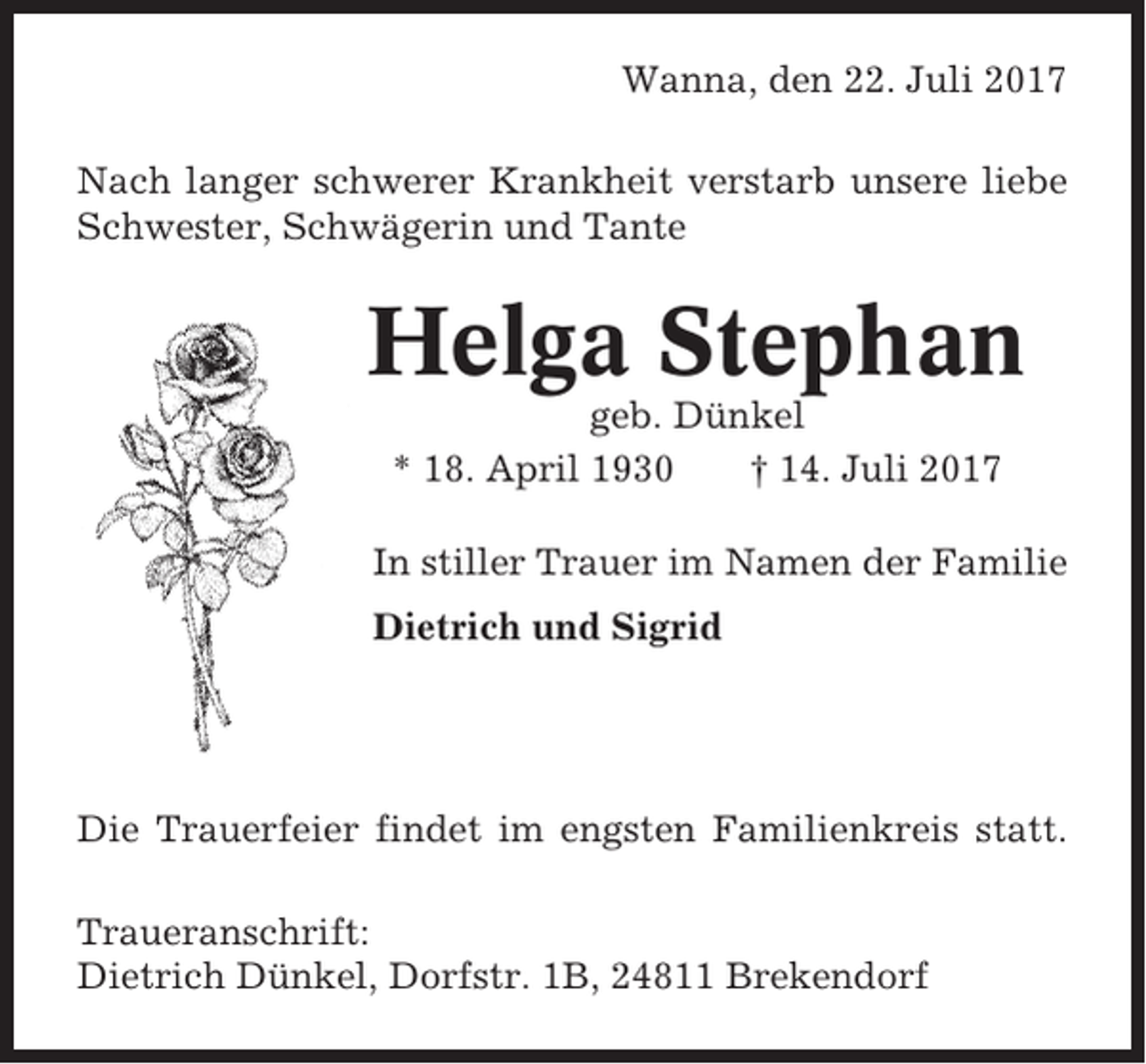 <p>Wanna, den 22. Juli 2017<br />Nach langer schwerer Krankheit verstarb unsere liebe<br />Schwester, Schwägerin und Tante</p><p>Helga Stephan<br />geb. Dünkel<br />* 18. April 1930<br />† 14. Juli 2017<br />In stiller Trauer im Namen der Familie<br />Dietrich und Sigrid</p><p>Die Trauerfeier findet im engsten Familienkreis statt.<br />Traueranschrift:<br />Dietrich Dünkel, Dorfstr. 1B, 24811 Brekendorf</p>