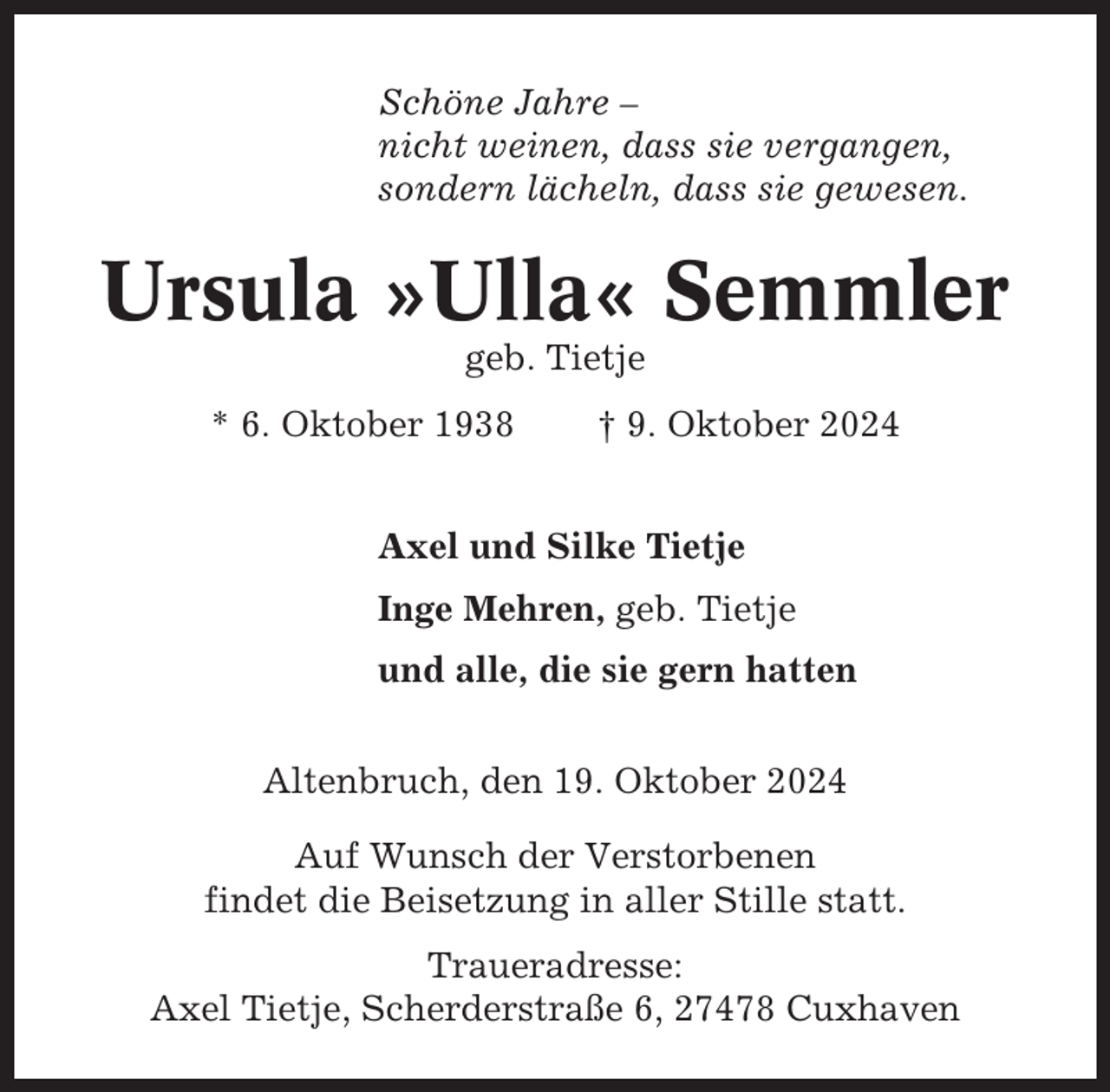 <p>Schöne Jahre –<br />nicht weinen, dass sie vergangen,<br />sondern lächeln, dass sie gewesen.</p><p>Ursula »Ulla« Semmler<br />geb. Tietje<br />* 6. Oktober 1938</p><p>† 9. Oktober 2024</p><p>Axel und Silke Tietje<br />Inge Mehren, geb. Tietje<br />und alle, die sie gern hatten<br />Altenbruch, den 19. Oktober 2024<br />Auf Wunsch der Verstorbenen<br />findet die Beisetzung in aller Stille statt.<br />Traueradresse:<br />Axel Tietje, Scherderstraße 6, 27478 Cuxhaven</p>