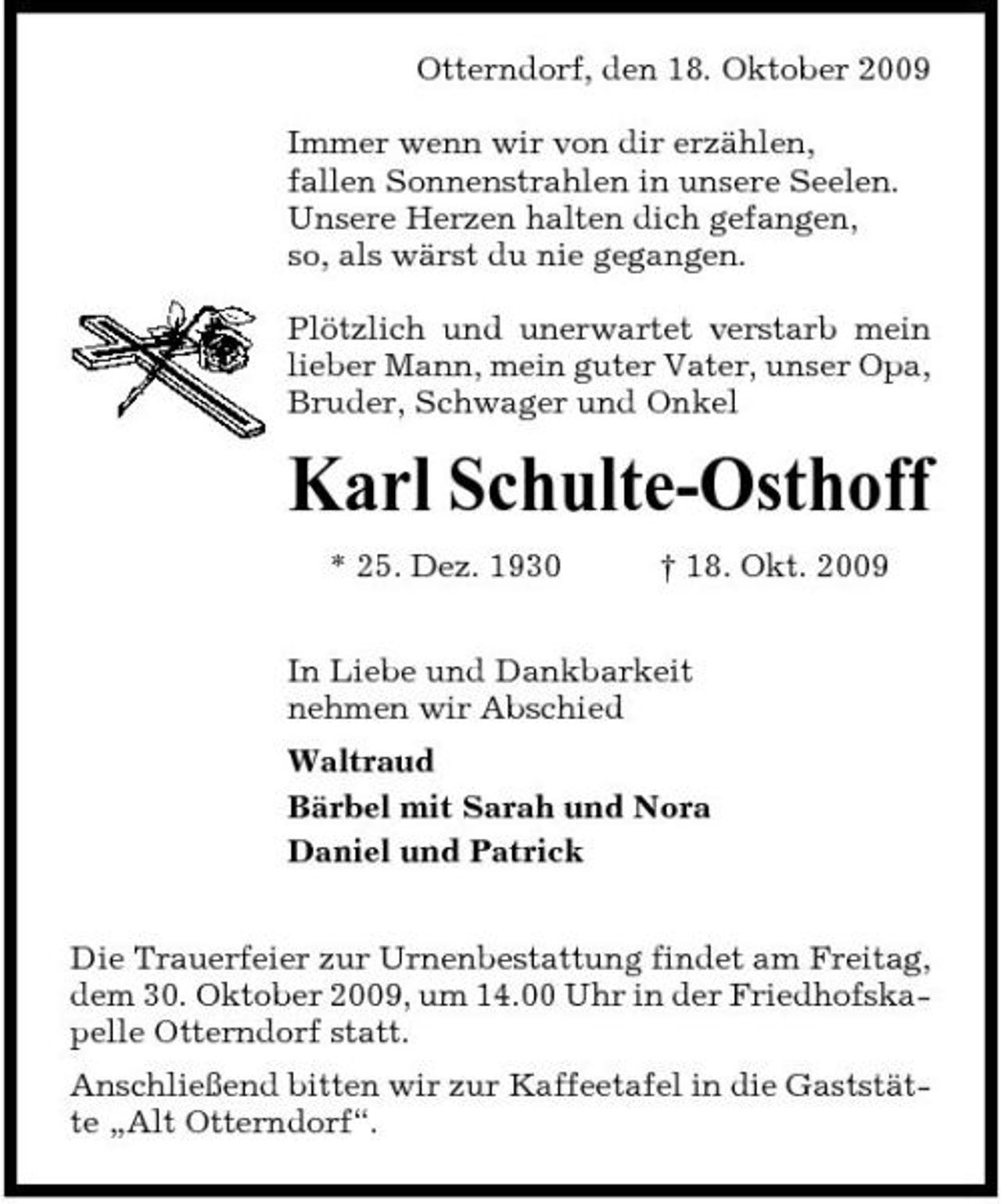 <p>Otterndorf, den 18. Oktober 2009 Immer wenn wir von dir erzählen, fallen Sonnenstrahlen in unsere Seelen. Unsere Herzen halten dich gefangen, so, als wärst du nie gegangen. Plötzlich und unerwartet verstarb mein lieber Mann, mein guter Vater, unser Opa, Bruder, Schwager und Onkel</p><p>Karl Schulte-Osthoff<br />* 25. Dez. 1930 † 18. Okt. 2009 In Liebe und Dankbarkeit nehmen wir Abschied Waltraud Bärbel mit Sarah und Nora Daniel und Patrick Die Trauerfeier zur Urnenbestattung findet am Freitag, dem 30. Oktober 2009, um 14.00 Uhr in der Friedhofskapelle Otterndorf statt. Anschließend bitten wir zur Kaffeetafel in die Gaststätte „Alt Otterndorf“.</p>