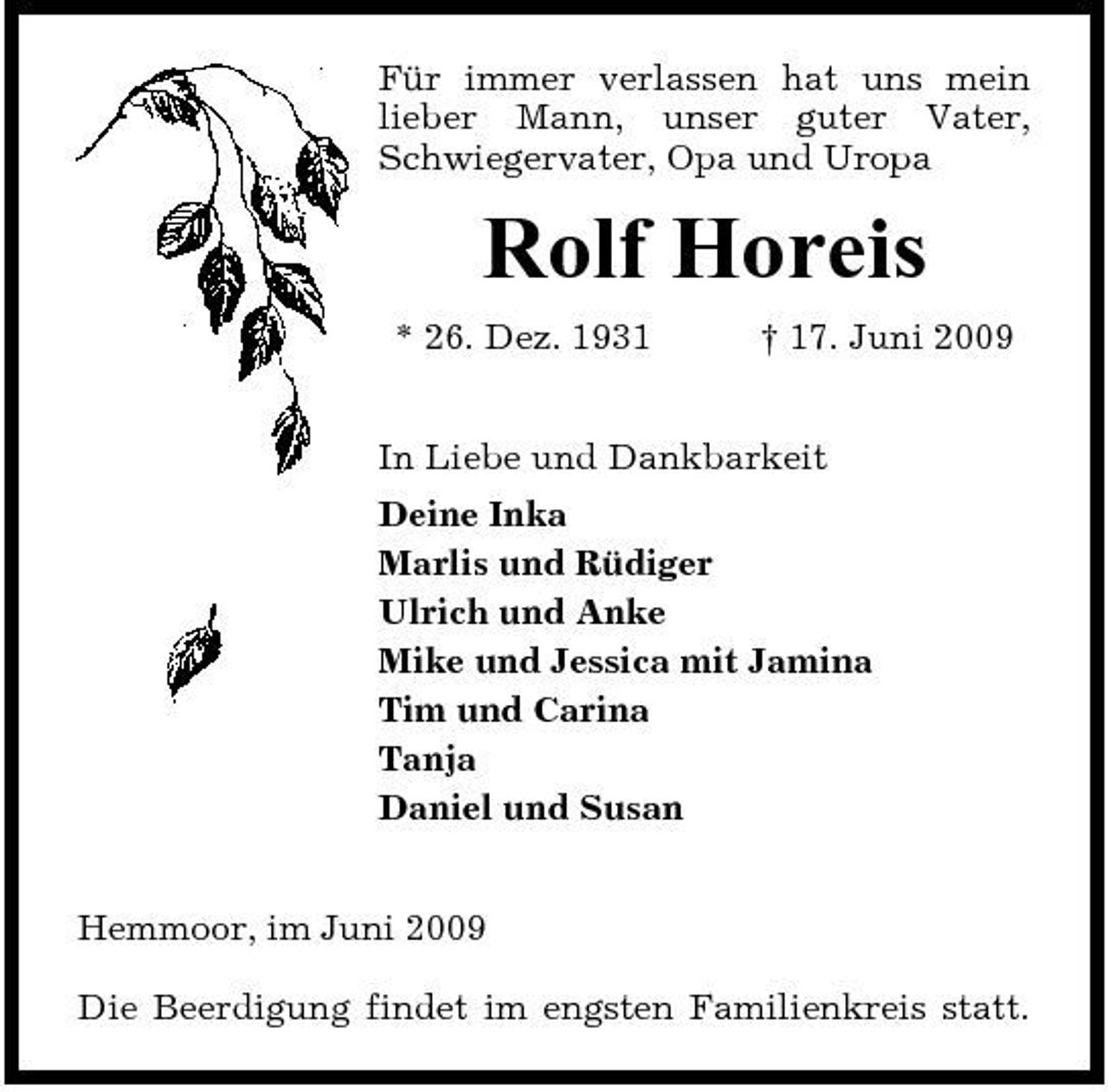 <p>Für immer verlassen hat uns mein lieber Mann, unser guter Vater, Schwiegervater, Opa und Uropa</p><p>Rolf Horeis<br />* 26. Dez. 1931 † 17. Juni 2009 In Liebe und Dankbarkeit Deine Inka Marlis und Rüdiger Ulrich und Anke Mike und Jessica mit Jamina Tim und Carina Tanja Daniel und Susan Hemmoor, im Juni 2009 Die Beerdigung findet im engsten Familienkreis statt.</p>