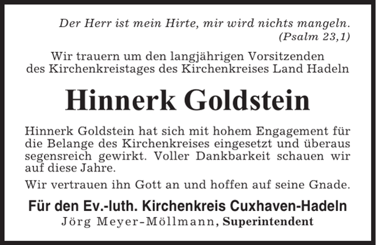 <p>Der Herr ist mein Hirte, mir wird nichts mangeln.<br />(Psalm 23,1)</p><p>Wir trauern um den langjährigen Vorsitzenden<br />des Kirchenkreistages des Kirchenkreises Land Hadeln</p><p>Hinnerk Goldstein<br />Hinnerk Goldstein hat sich mit hohem Engagement für<br />die Belange des Kirchenkreises eingesetzt und überaus<br />segensreich gewirkt. Voller Dankbarkeit schauen wir<br />auf diese Jahre.<br />Wir vertrauen ihn Gott an und hoffen auf seine Gnade.</p><p>Für den Ev.-luth. Kirchenkreis Cuxhaven-Hadeln<br />Jörg Meyer-Möllmann , Superintendent</p>
