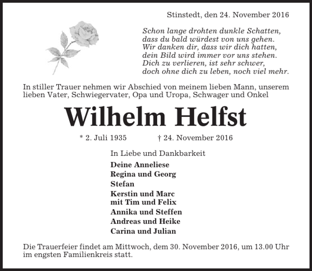<p>Stinstedt, den 24. November 2016<br />Schon lange drohten dunkle Schatten,<br />dass du bald würdest von uns gehen.<br />Wir danken dir, dass wir dich hatten,<br />dein Bild wird immer vor uns stehen.<br />Dich zu verlieren, ist sehr schwer,<br />doch ohne dich zu leben, noch viel mehr.<br />In stiller Trauer nehmen wir Abschied von meinem lieben Mann, unserem<br />lieben Vater, Schwiegervater, Opa und Uropa, Schwager und Onkel</p><p>Wilhelm Helfst<br />* 2. Juli 1935</p><p>† 24. November 2016</p><p>In Liebe und Dankbarkeit<br />Deine Anneliese<br />Regina und Georg<br />Stefan<br />Kerstin und Marc<br />mit Tim und Felix<br />Annika und Steffen<br />Andreas und Heike<br />Carina und Julian<br />Die Trauerfeier findet am Mittwoch, dem 30. November 2016, um 13.00 Uhr<br />im engsten Familienkreis statt.</p>