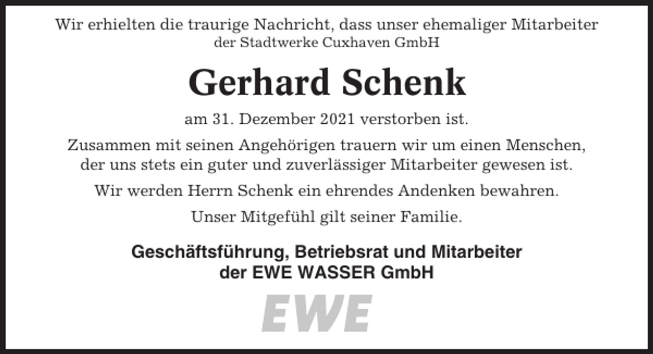 <p>Wir erhielten die traurige Nachricht, dass unser ehemaliger Mitarbeiter<br />der Stadtwerke Cuxhaven GmbH</p><p>Gerhard Schenk<br />am 31. Dezember 2021 verstorben ist.<br />Zusammen mit seinen Angehörigen trauern wir um einen Menschen,<br />der uns stets ein guter und zuverlässiger Mitarbeiter gewesen ist.<br />Wir werden Herrn Schenk ein ehrendes Andenken bewahren.<br />Unser Mitgefühl gilt seiner Familie.</p><p>Geschäftsführung, Betriebsrat und Mitarbeiter<br />der EWE WASSER GmbH</p>