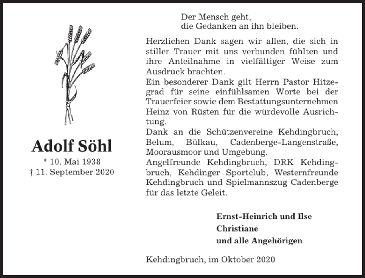 <p>Der Mensch geht,<br />die Gedanken an ihn bleiben.</p><p>Adolf Söhl<br />* 10. Mai 1938<br />† 11. September 2020</p><p>Herzlichen Dank sagen wir allen, die sich in<br />stiller Trauer mit uns verbunden fühlten und<br />ihre Anteilnahme in vielfältiger Weise zum<br />Ausdruck brachten.<br />Ein besonderer Dank gilt Herrn Pastor Hitzegrad für seine einfühlsamen Worte bei der<br />Trauerfeier sowie dem Bestattungsunternehmen<br />Heinz von Rüsten für die würdevolle Ausrichtung.<br />Dank an die Schützenvereine Kehdingbruch,<br />Belum, Bülkau, Cadenberge-Langenstraße,<br />Moorausmoor und Umgebung.<br />Angelfreunde Kehdingbruch, DRK Kehdingbruch, Kehdinger Sportclub, Westernfreunde<br />Kehdingbruch und Spielmannszug Cadenberge<br />für das letzte Geleit.<br />Ernst-Heinrich und Ilse<br />Christiane<br />und alle Angehörigen<br />Kehdingbruch, im Oktober 2020</p>