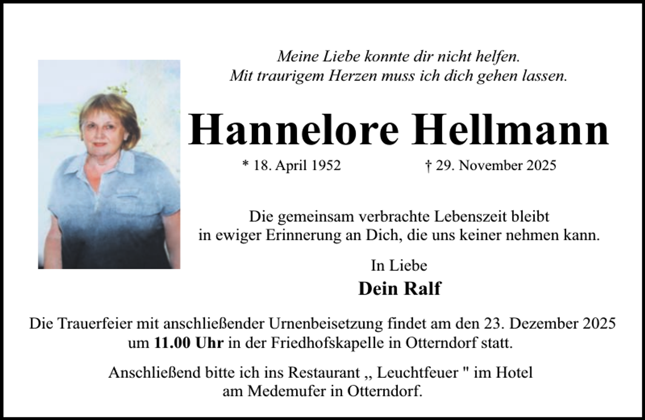 <p>Meine Liebe konnte dir nicht helfen.<br />Mit traurigem Herzen muss ich dich gehen lassen.</p><p>Hannelore Hellmann<br />* 18. April 1952</p><p>† 29. November 2025</p><p>Die gemeinsam verbrachte Lebenszeit bleibt<br />in ewiger Erinnerung an Dich, die uns keiner nehmen kann.<br />In Liebe</p><p>Dein Ralf<br />Die Trauerfeier mit anschließender Urnenbeisetzung findet am den 23. Dezember 2025<br />um 11.00 Uhr in der Friedhofskapelle in Otterndorf statt.<br />Anschließend bitte ich ins Restaurant ,, Leuchtfeuer " im Hotel<br />am Medemufer in Otterndorf.</p>