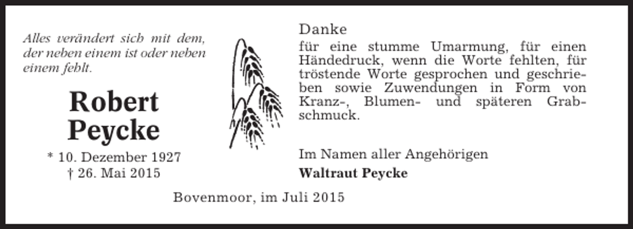 <p>Alles verändert sich mit dem,<br />der neben einem ist oder neben<br />einem fehlt.</p><p>Robert<br />Peycke<br />* 10. Dezember 1927<br />† 26. Mai 2015</p><p>Danke<br />für eine stumme Umarmung, für einen<br />Händedruck, wenn die Worte fehlten, für<br />tröstende Worte gesprochen und geschrieben sowie Zuwendungen in Form von<br />Kranz-, Blumen- und späteren Grabschmuck.<br />Im Namen aller Angehörigen<br />Waltraut Peycke</p><p>Bovenmoor, im Juli 2015</p>