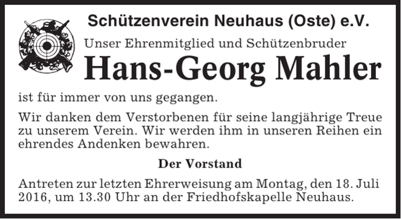 <p>Schützenverein Neuhaus (Oste) e.V.<br />Unser Ehrenmitglied und Schützenbruder</p><p>Hans-Georg Mahler<br />ist für immer von uns gegangen.<br />Wir danken dem Verstorbenen für seine langjährige Treue<br />zu unserem Verein. Wir werden ihm in unseren Reihen ein<br />ehrendes Andenken bewahren.<br />Der Vorstand<br />Antreten zur letzten Ehrerweisung am Montag, den 18. Juli<br />2016, um 13.30 Uhr an der Friedhofskapelle Neuhaus.</p>