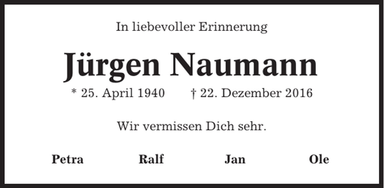 <p>In liebevoller Erinnerung</p><p>Jürgen Naumann<br />* 25. April 1940</p><p>† 22. Dezember 2016</p><p>Wir vermissen Dich sehr.<br />Petra</p><p>Ralf</p><p>Jan</p><p>Ole</p>