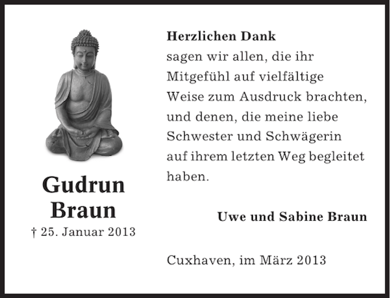 <p>Gudrun<br />Braun</p><p>Herzlichen Dank<br />sagen wir allen, die ihr<br />Mitgefühl auf vielfältige<br />Weise zum Ausdruck brachten,<br />und denen, die meine liebe<br />Schwester und Schwägerin<br />auf ihrem letzten Weg begleitet<br />haben.<br />Uwe und Sabine Braun</p><p>† 25. Januar 2013</p><p>Cuxhaven, im März 2013</p>