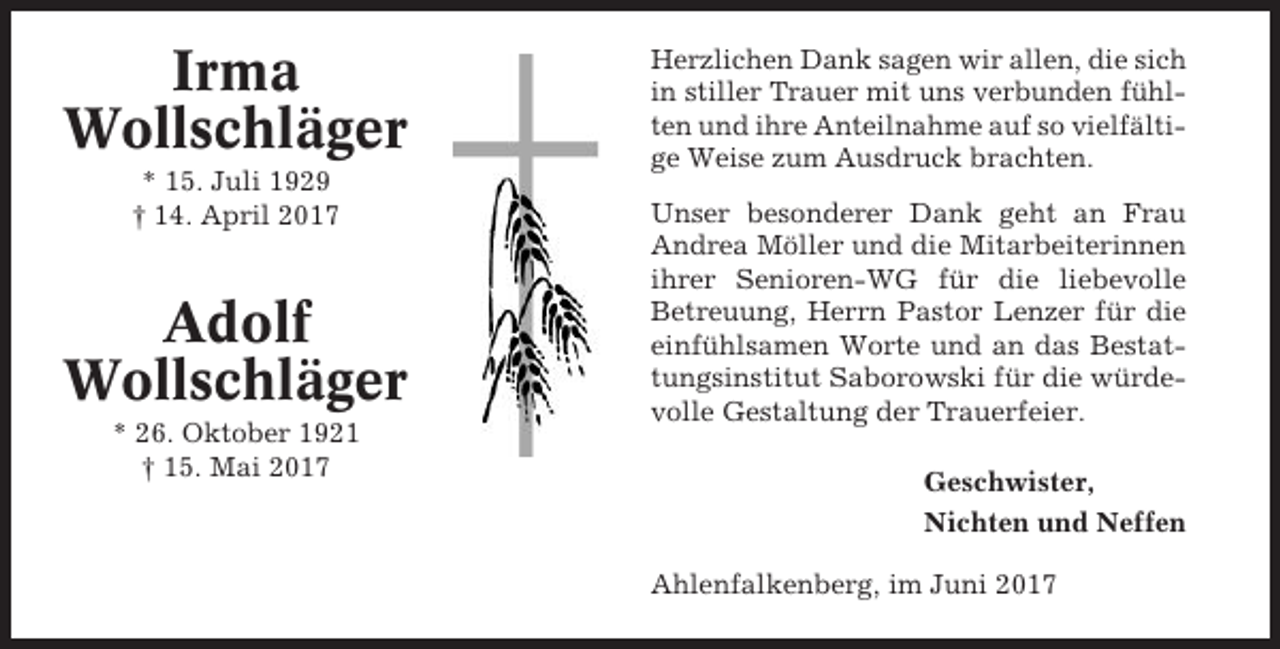 <p>Irma<br />Wollschläger<br />* 15. Juli 1929<br />† 14. April 2017</p><p>Adolf<br />Wollschläger<br />* 26. Oktober 1921<br />† 15. Mai 2017</p><p>Herzlichen Dank sagen wir allen, die sich<br />in stiller Trauer mit uns verbunden fühlten und ihre Anteilnahme auf so vielfältige Weise zum Ausdruck brachten.<br />Unser besonderer Dank geht an Frau<br />Andrea Möller und die Mitarbeiterinnen<br />ihrer Senioren-WG für die liebevolle<br />Betreuung, Herrn Pastor Lenzer für die<br />einfühlsamen Worte und an das Bestattungsinstitut Saborowski für die würdevolle Gestaltung der Trauerfeier.<br />Geschwister,<br />Nichten und Neffen<br />Ahlenfalkenberg, im Juni 2017</p>