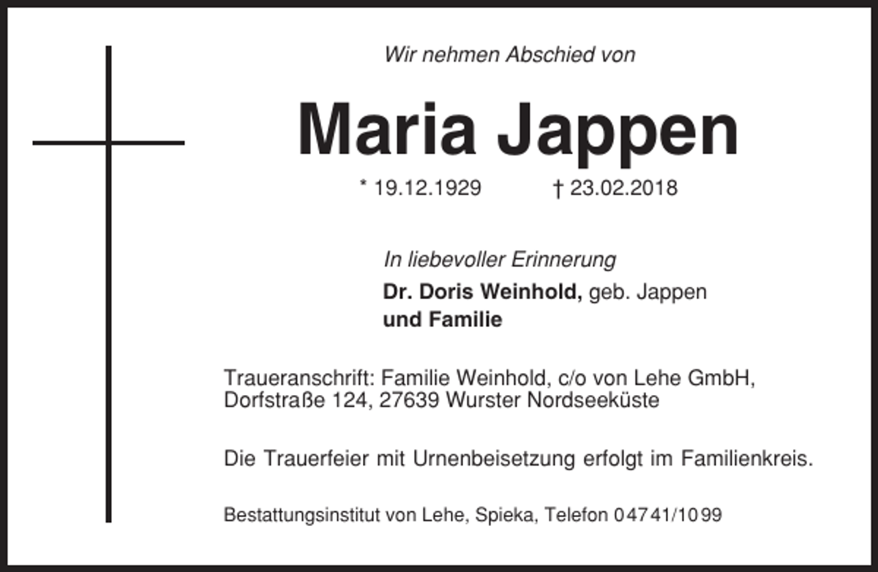 <p>Wir nehmen Abschied von</p><p>Maria Jappen<br />* 19.12.1929</p><p>† 23.02.2018</p><p>In liebevoller Erinnerung<br />Dr. Doris Weinhold, geb. Jappen<br />und Familie<br />Traueranschrift: Familie Weinhold, c/o von Lehe GmbH,<br />Dorfstraße 124, 27639 Wurster Nordseeküste<br />Die Trauerfeier mit Urnenbeisetzung erfolgt im Familienkreis.<br />Bestattungsinstitut von Lehe, Spieka, Telefon 0 47 41/10 99</p>