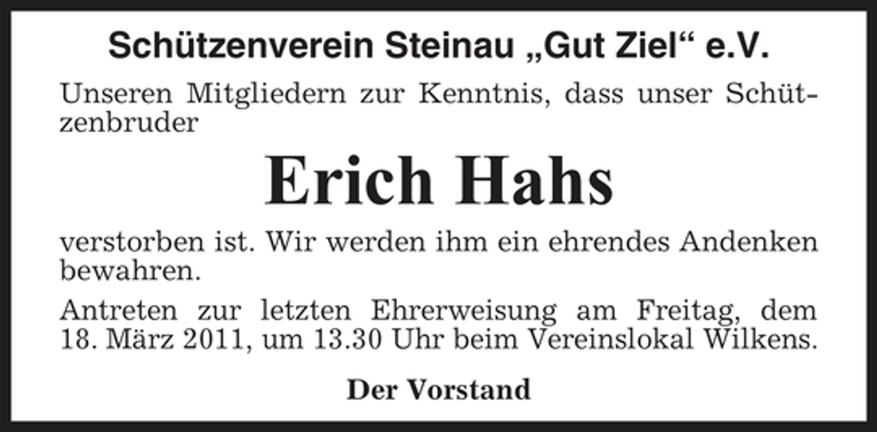 <p>Schützenverein Steinau „Gut Ziel“ e.V.<br />Unseren Mitgliedern zur Kenntnis, dass unser Schützenbruder</p><p>Erich Hahs<br />verstorben ist. Wir werden ihm ein ehrendes Andenken bewahren. Antreten zur letzten Ehrerweisung am Freitag, dem 18. März 2011, um 13.30 Uhr beim Vereinslokal Wilkens. Der Vorstand</p>
