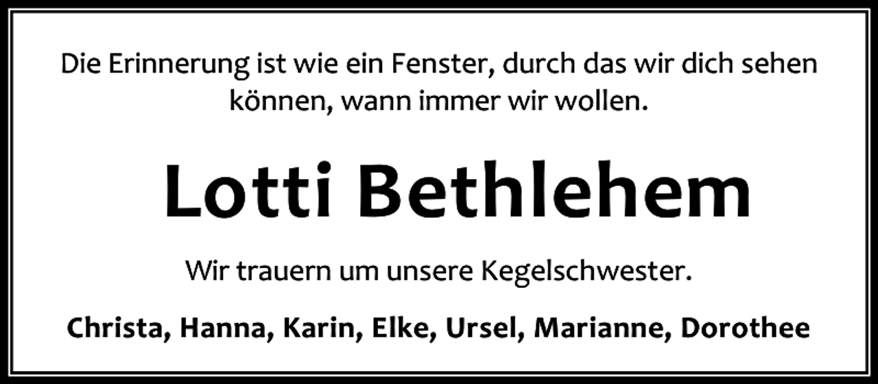 <p>Die Erinnerung ist wie ein Fenster, durch das wir dich sehen<br />können, wann immer wir wollen.</p><p>Lotti Bethlehem<br />Wir trauern um unsere Kegelschwester.<br />Christa, Hanna, Karin, Elke, Ursel, Marianne, Dorothee</p>