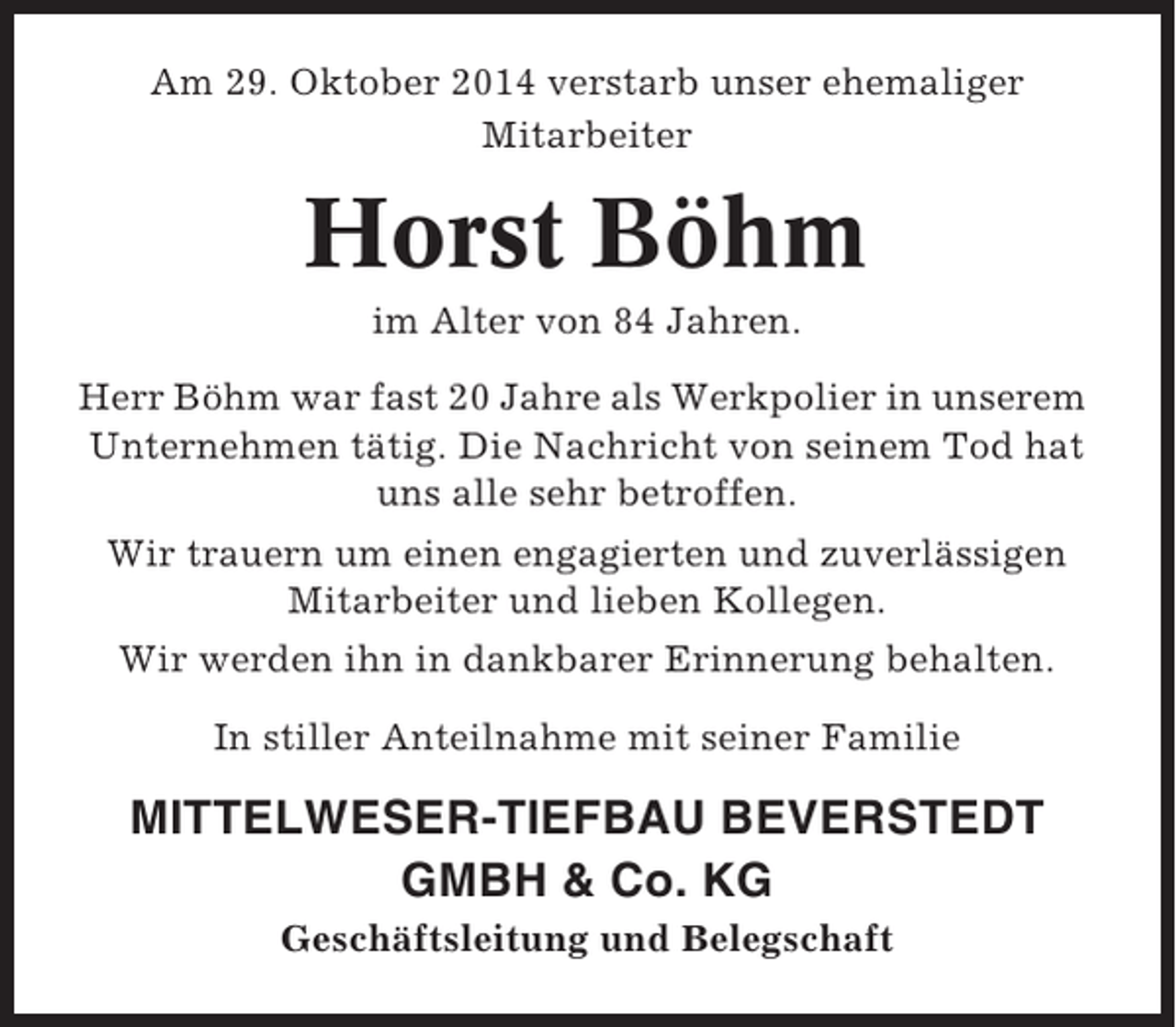 <p>Am 29. Oktober 2014 verstarb unser ehemaliger<br />Mitarbeiter</p><p>Horst Böhm<br />im Alter von 84 Jahren.<br />Herr Böhm war fast 20 Jahre als Werkpolier in unserem<br />Unternehmen tätig. Die Nachricht von seinem Tod hat<br />uns alle sehr betroffen.<br />Wir trauern um einen engagierten und zuverlässigen<br />Mitarbeiter und lieben Kollegen.<br />Wir werden ihn in dankbarer Erinnerung behalten.<br />In stiller Anteilnahme mit seiner Familie</p><p>MITTELWESER-TIEFBAU BEVERSTEDT<br />GMBH &amp; Co. KG<br />Geschäftsleitung und Belegschaft</p>