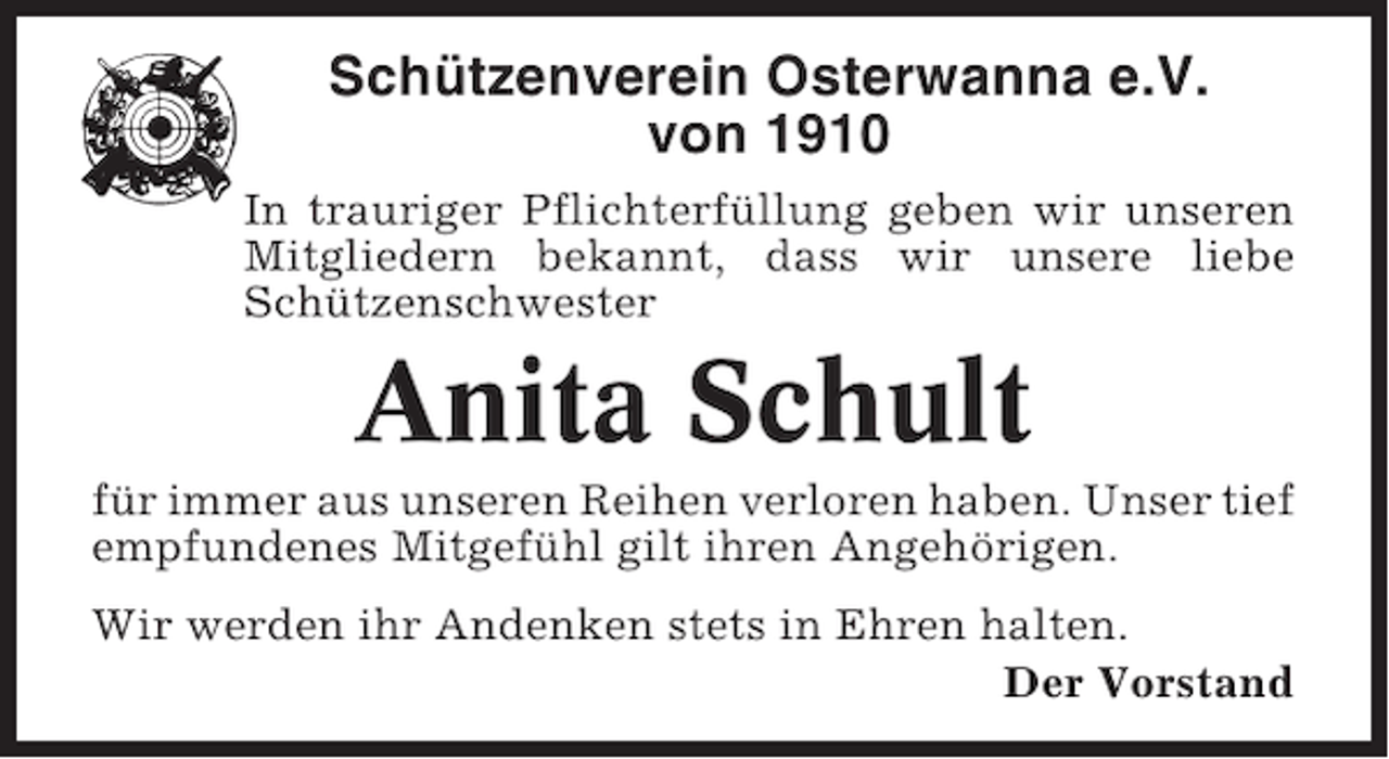 <p>Schützenverein Osterwanna e.V.<br />von 1910<br />In trauriger Pflichterfüllung geben wir unseren<br />Mitgliedern bekannt, dass wir unsere liebe<br />Schützenschwester</p><p>Anita Schult<br />für immer aus unseren Reihen verloren haben. Unser tief<br />empfundenes Mitgefühl gilt ihren Angehörigen.<br />Wir werden ihr Andenken stets in Ehren halten.<br />Der Vorstand</p>