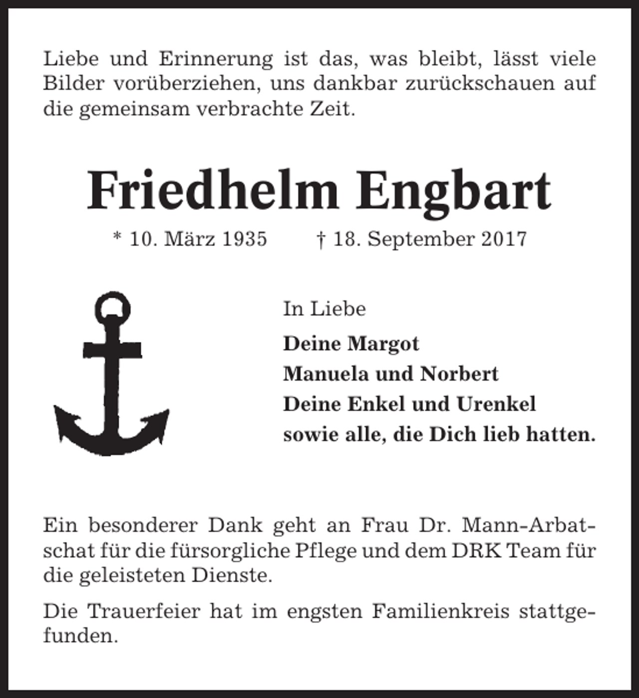 <p>Liebe und Erinnerung ist das, was bleibt, lässt viele<br />Bilder vorüberziehen, uns dankbar zurückschauen auf<br />die gemeinsam verbrachte Zeit.</p><p>Friedhelm Engbart<br />* 10. März 1935</p><p>† 18. September 2017<br />In Liebe<br />Deine Margot<br />Manuela und Norbert<br />Deine Enkel und Urenkel<br />sowie alle, die Dich lieb hatten.</p><p>Ein besonderer Dank geht an Frau Dr. Mann-Arbatschat für die fürsorgliche Pflege und dem DRK Team für<br />die geleisteten Dienste.<br />Die Trauerfeier hat im engsten Familienkreis stattgefunden.</p>